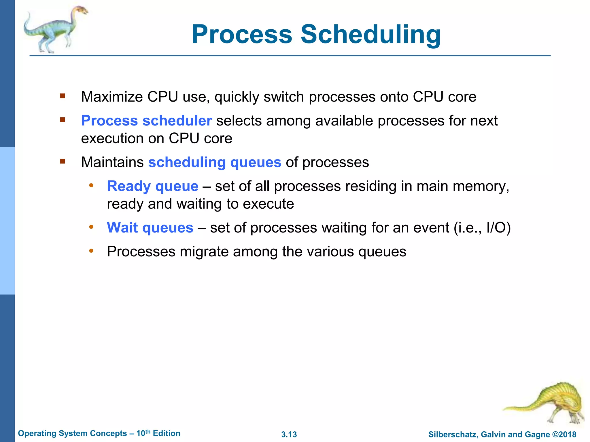 3.13 Silberschatz, Galvin and Gagne ©2018
Operating System Concepts – 10th Edition
Process Scheduling
 Maximize CPU use, quickly switch processes onto CPU core
 Process scheduler selects among available processes for next
execution on CPU core
 Maintains scheduling queues of processes
• Ready queue – set of all processes residing in main memory,
ready and waiting to execute
• Wait queues – set of processes waiting for an event (i.e., I/O)
• Processes migrate among the various queues
 