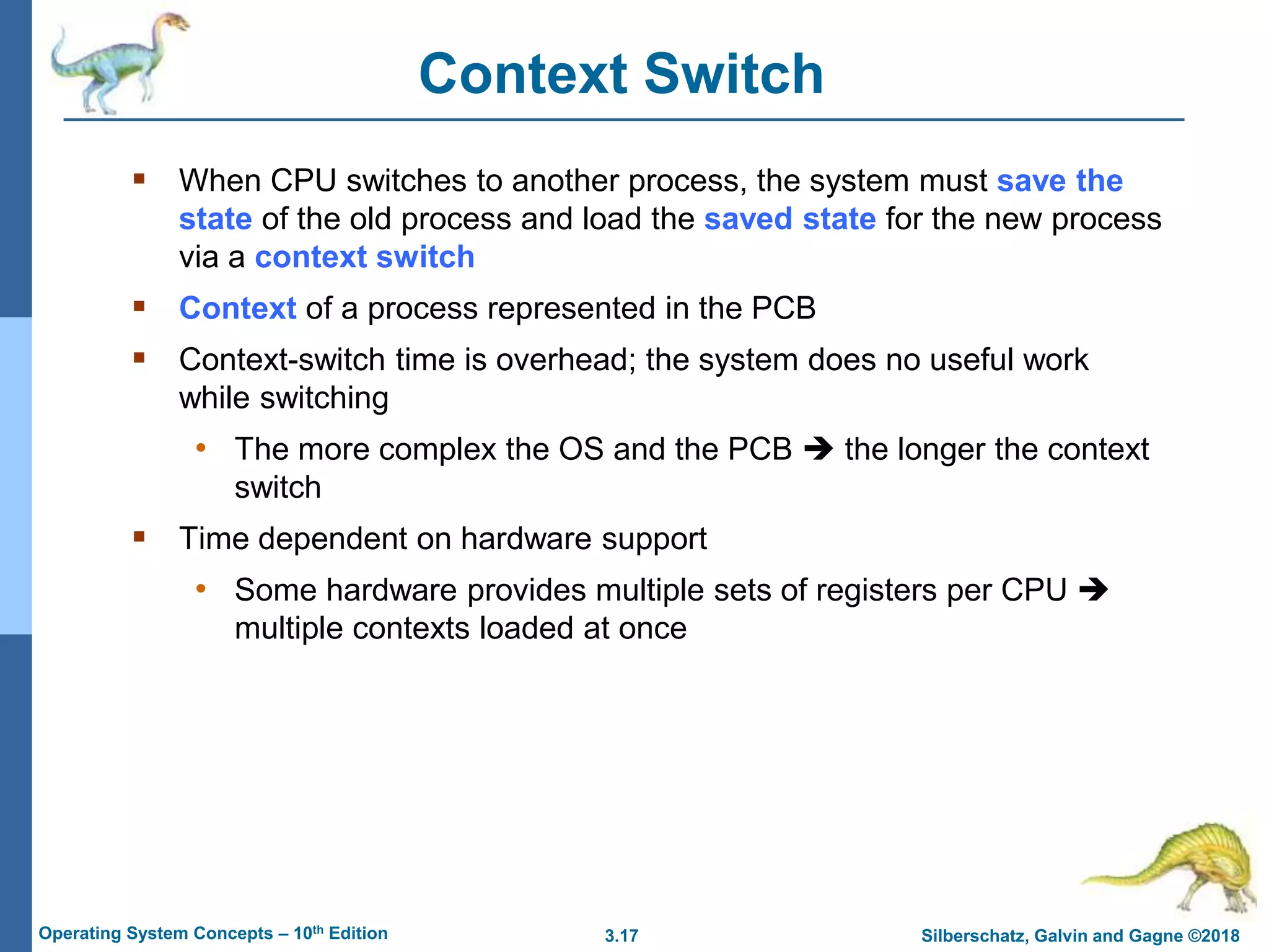 3.17 Silberschatz, Galvin and Gagne ©2018
Operating System Concepts – 10th Edition
Context Switch
 When CPU switches to another process, the system must save the
state of the old process and load the saved state for the new process
via a context switch
 Context of a process represented in the PCB
 Context-switch time is overhead; the system does no useful work
while switching
• The more complex the OS and the PCB  the longer the context
switch
 Time dependent on hardware support
• Some hardware provides multiple sets of registers per CPU 
multiple contexts loaded at once
 