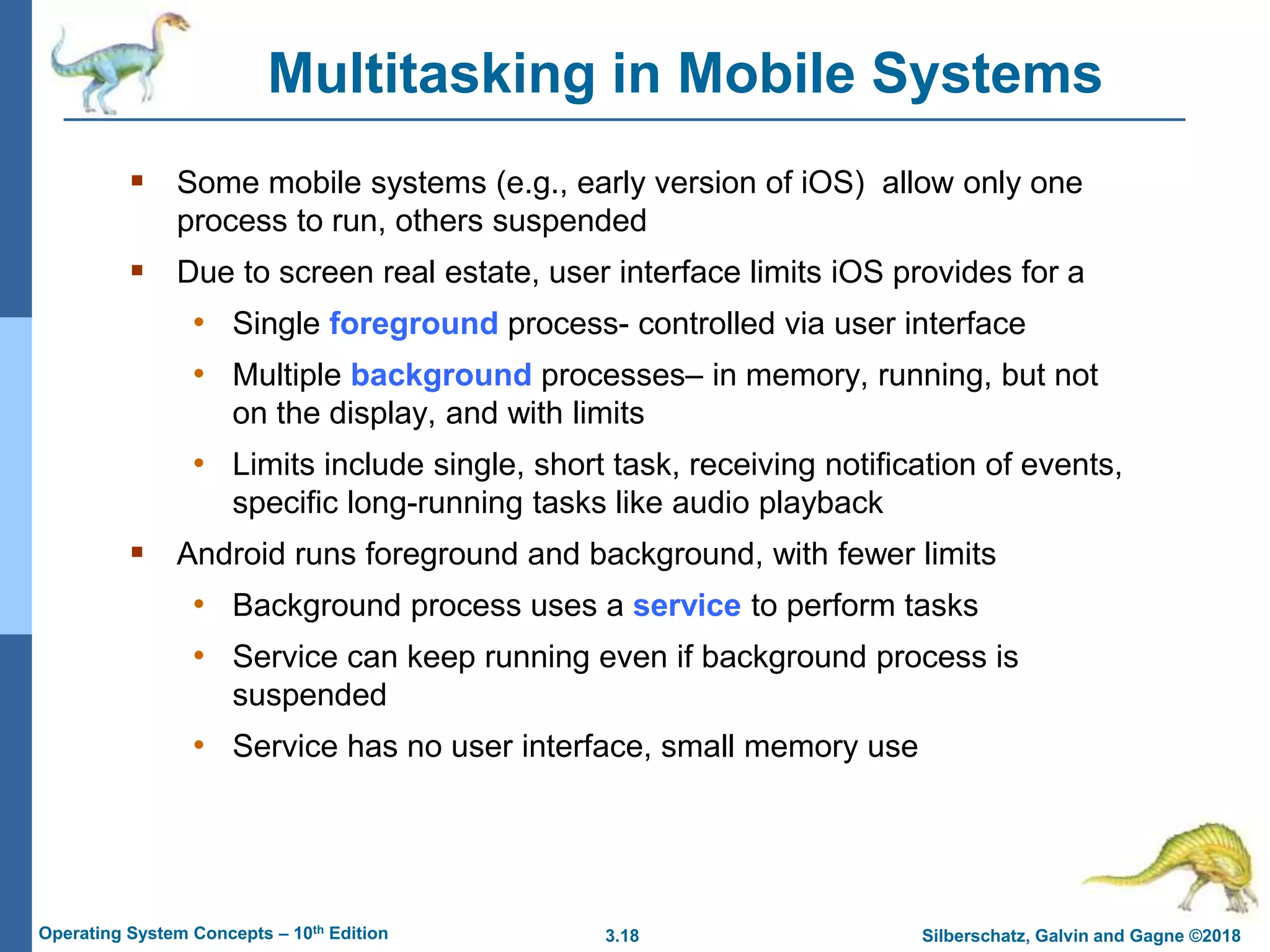 3.18 Silberschatz, Galvin and Gagne ©2018
Operating System Concepts – 10th Edition
Multitasking in Mobile Systems
 Some mobile systems (e.g., early version of iOS) allow only one
process to run, others suspended
 Due to screen real estate, user interface limits iOS provides for a
• Single foreground process- controlled via user interface
• Multiple background processes– in memory, running, but not
on the display, and with limits
• Limits include single, short task, receiving notification of events,
specific long-running tasks like audio playback
 Android runs foreground and background, with fewer limits
• Background process uses a service to perform tasks
• Service can keep running even if background process is
suspended
• Service has no user interface, small memory use
 