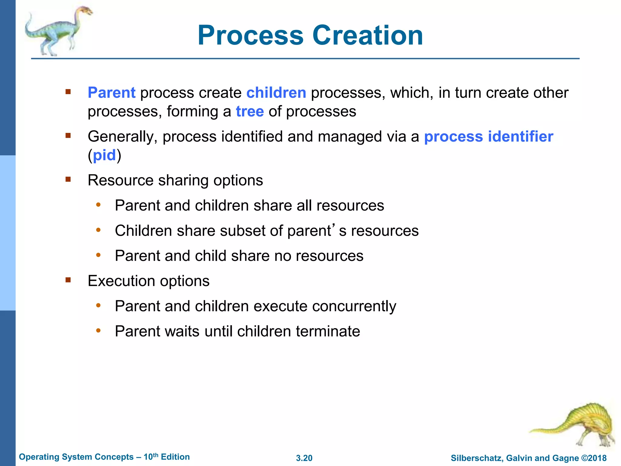 3.20 Silberschatz, Galvin and Gagne ©2018
Operating System Concepts – 10th Edition
Process Creation
 Parent process create children processes, which, in turn create other
processes, forming a tree of processes
 Generally, process identified and managed via a process identifier
(pid)
 Resource sharing options
• Parent and children share all resources
• Children share subset of parent’s resources
• Parent and child share no resources
 Execution options
• Parent and children execute concurrently
• Parent waits until children terminate
 