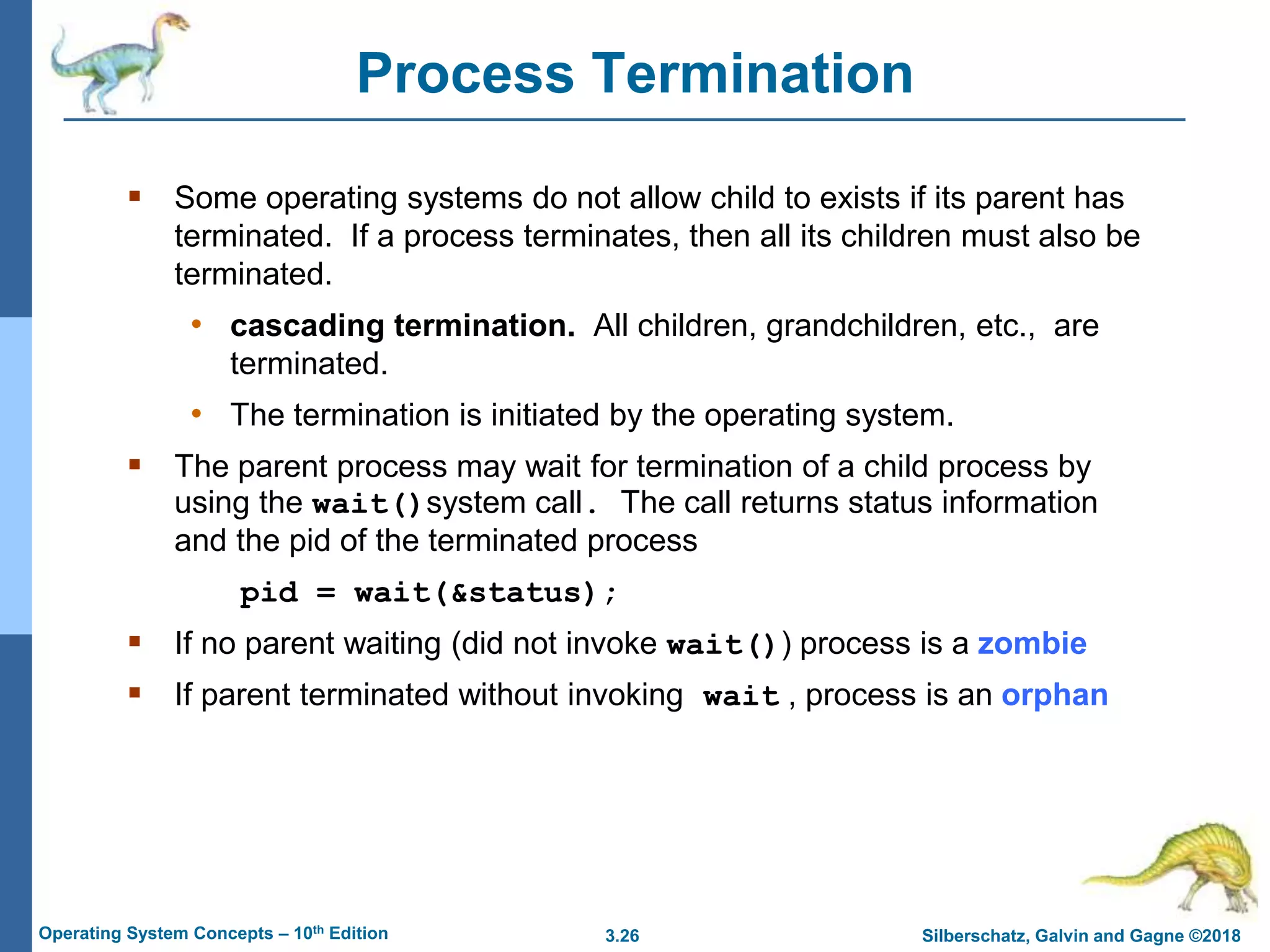 3.26 Silberschatz, Galvin and Gagne ©2018
Operating System Concepts – 10th Edition
Process Termination
 Some operating systems do not allow child to exists if its parent has
terminated. If a process terminates, then all its children must also be
terminated.
• cascading termination. All children, grandchildren, etc., are
terminated.
• The termination is initiated by the operating system.
 The parent process may wait for termination of a child process by
using the wait()system call. The call returns status information
and the pid of the terminated process
pid = wait(&status);
 If no parent waiting (did not invoke wait()) process is a zombie
 If parent terminated without invoking wait , process is an orphan
 