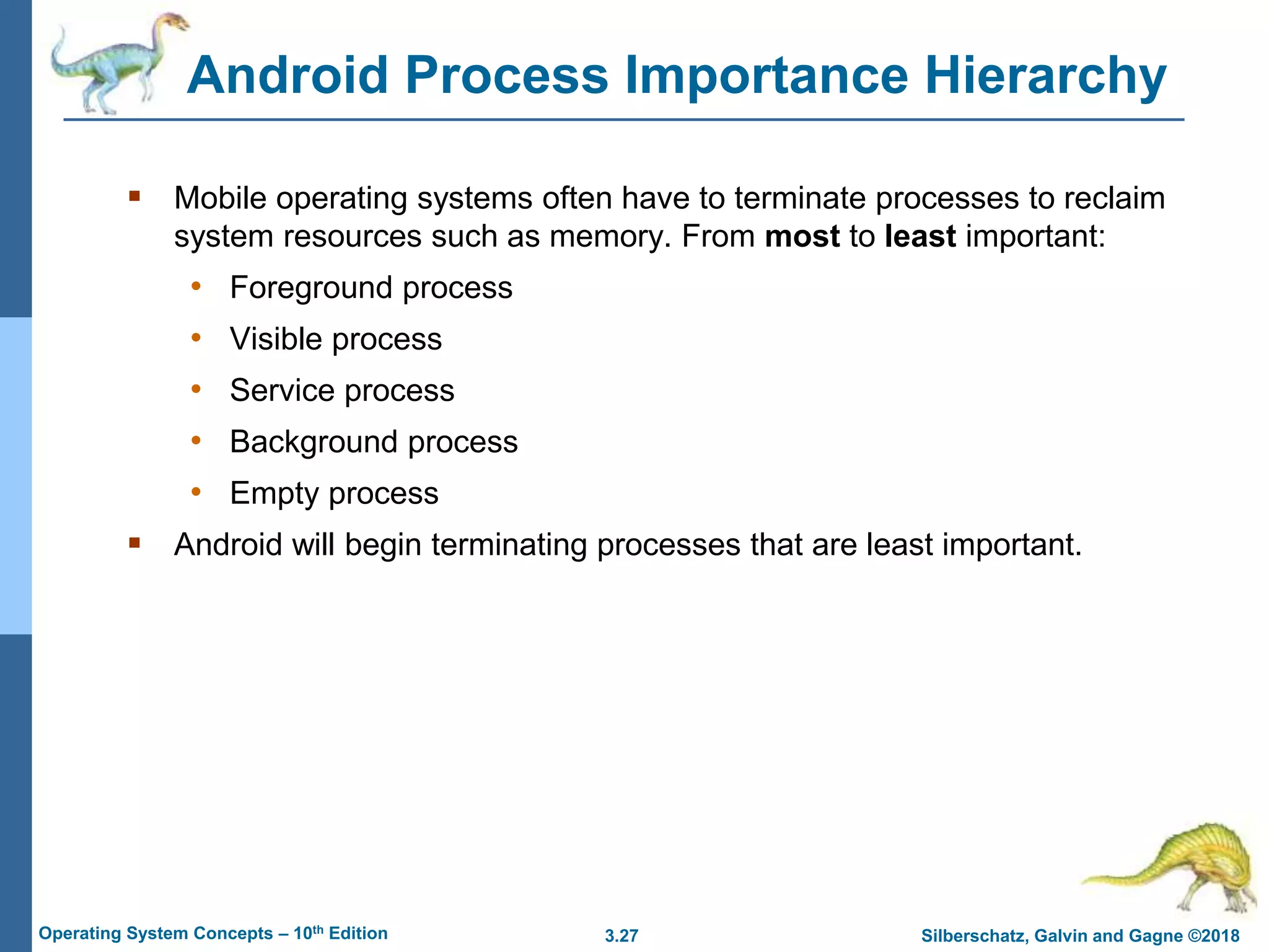 3.27 Silberschatz, Galvin and Gagne ©2018
Operating System Concepts – 10th Edition
Android Process Importance Hierarchy
 Mobile operating systems often have to terminate processes to reclaim
system resources such as memory. From most to least important:
• Foreground process
• Visible process
• Service process
• Background process
• Empty process
 Android will begin terminating processes that are least important.
 