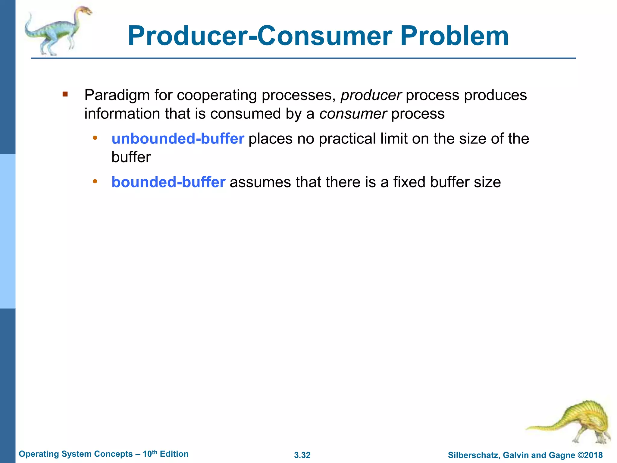3.32 Silberschatz, Galvin and Gagne ©2018
Operating System Concepts – 10th Edition
Producer-Consumer Problem
 Paradigm for cooperating processes, producer process produces
information that is consumed by a consumer process
• unbounded-buffer places no practical limit on the size of the
buffer
• bounded-buffer assumes that there is a fixed buffer size
 
