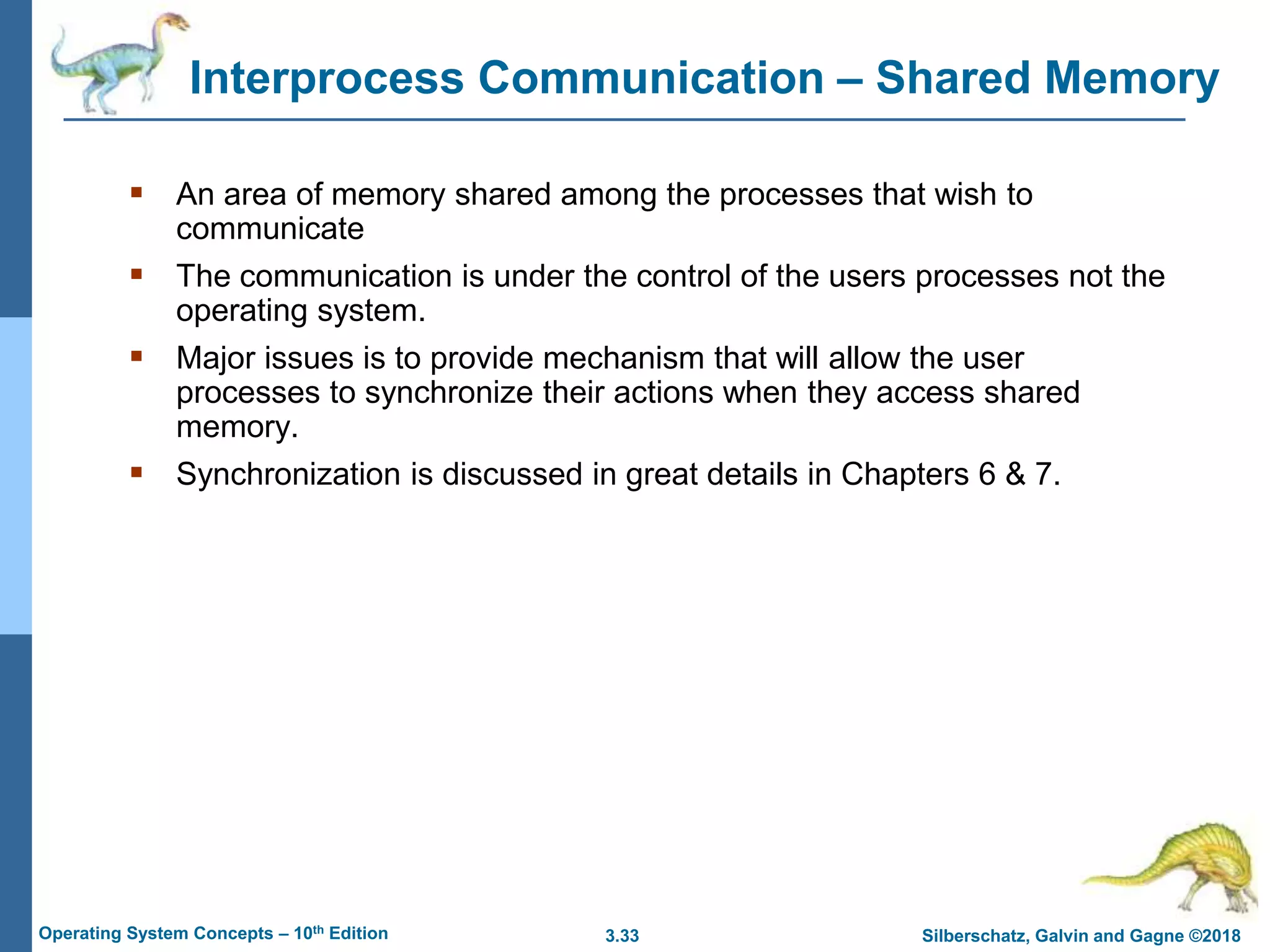 3.33 Silberschatz, Galvin and Gagne ©2018
Operating System Concepts – 10th Edition
Interprocess Communication – Shared Memory
 An area of memory shared among the processes that wish to
communicate
 The communication is under the control of the users processes not the
operating system.
 Major issues is to provide mechanism that will allow the user
processes to synchronize their actions when they access shared
memory.
 Synchronization is discussed in great details in Chapters 6 & 7.
 