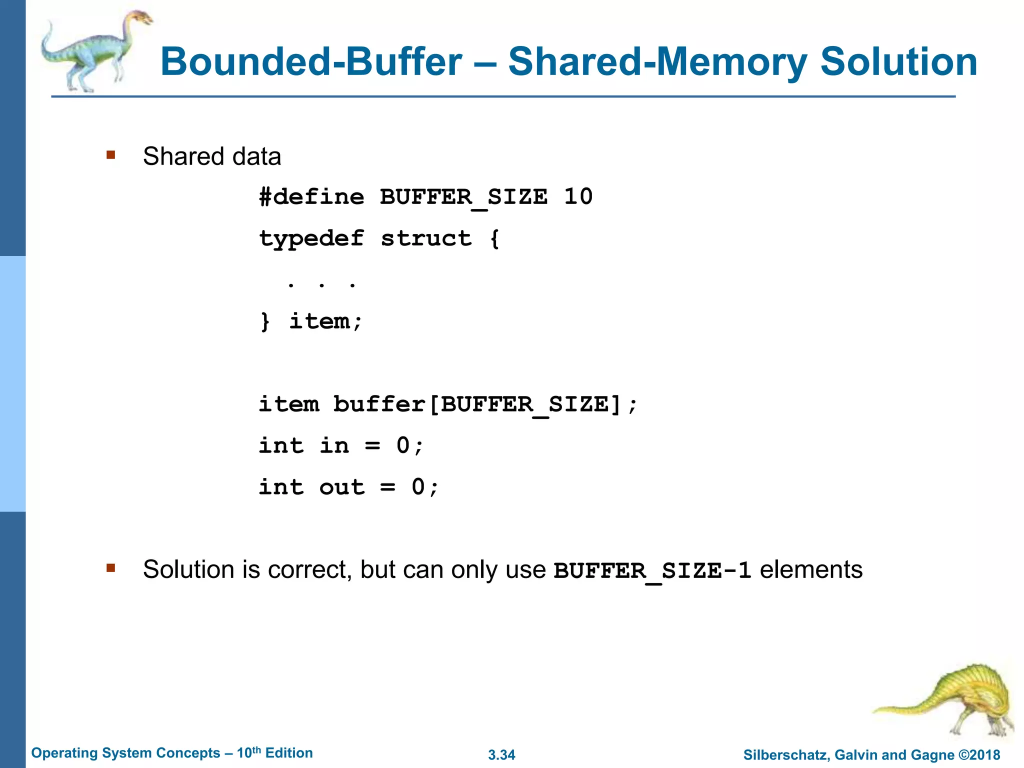 3.34 Silberschatz, Galvin and Gagne ©2018
Operating System Concepts – 10th Edition
Bounded-Buffer – Shared-Memory Solution
 Shared data
#define BUFFER_SIZE 10
typedef struct {
. . .
} item;
item buffer[BUFFER_SIZE];
int in = 0;
int out = 0;
 Solution is correct, but can only use BUFFER_SIZE-1 elements
 