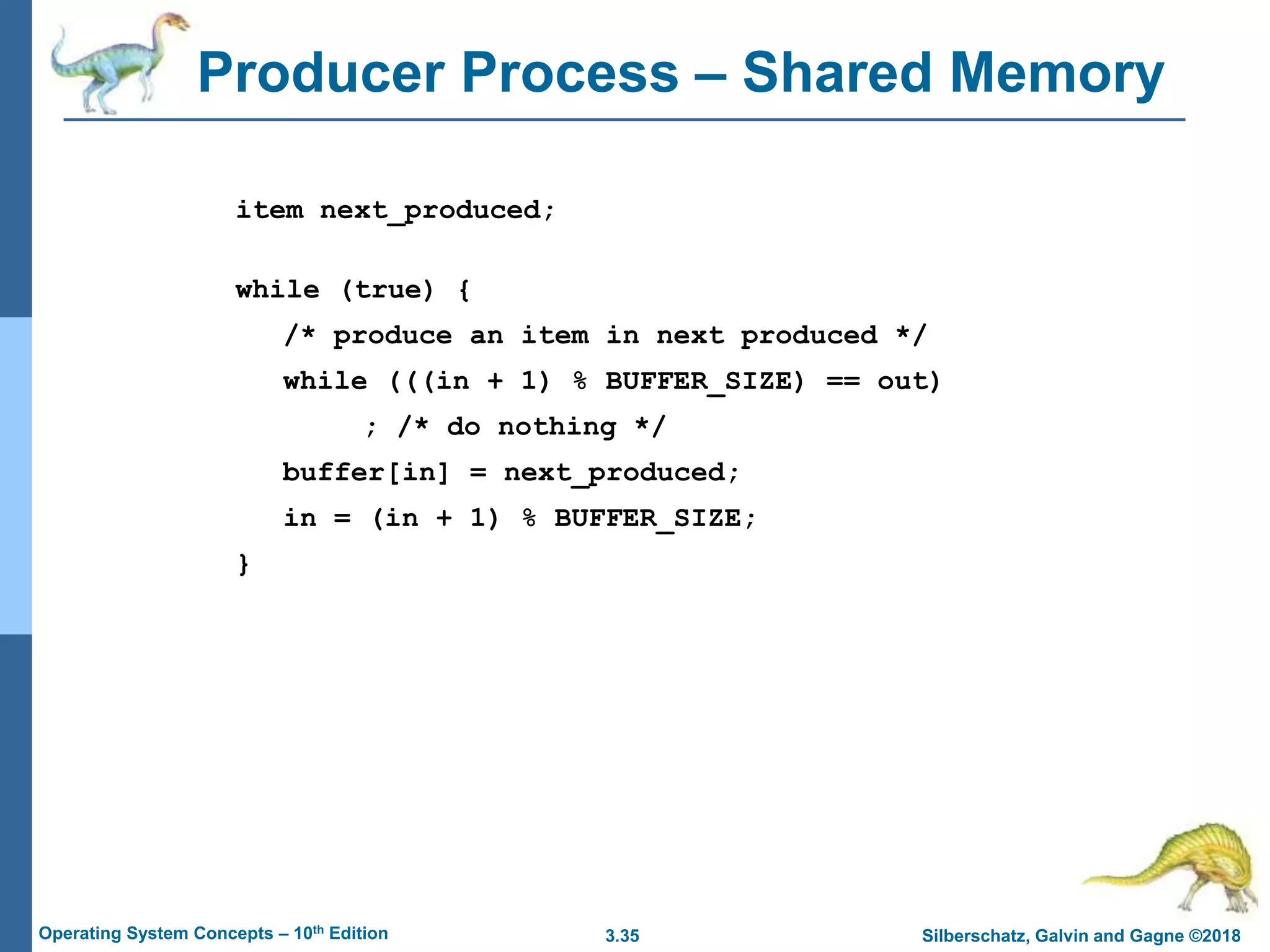 3.35 Silberschatz, Galvin and Gagne ©2018
Operating System Concepts – 10th Edition
Producer Process – Shared Memory
item next_produced;
while (true) {
/* produce an item in next produced */
while (((in + 1) % BUFFER_SIZE) == out)
; /* do nothing */
buffer[in] = next_produced;
in = (in + 1) % BUFFER_SIZE;
}
 
