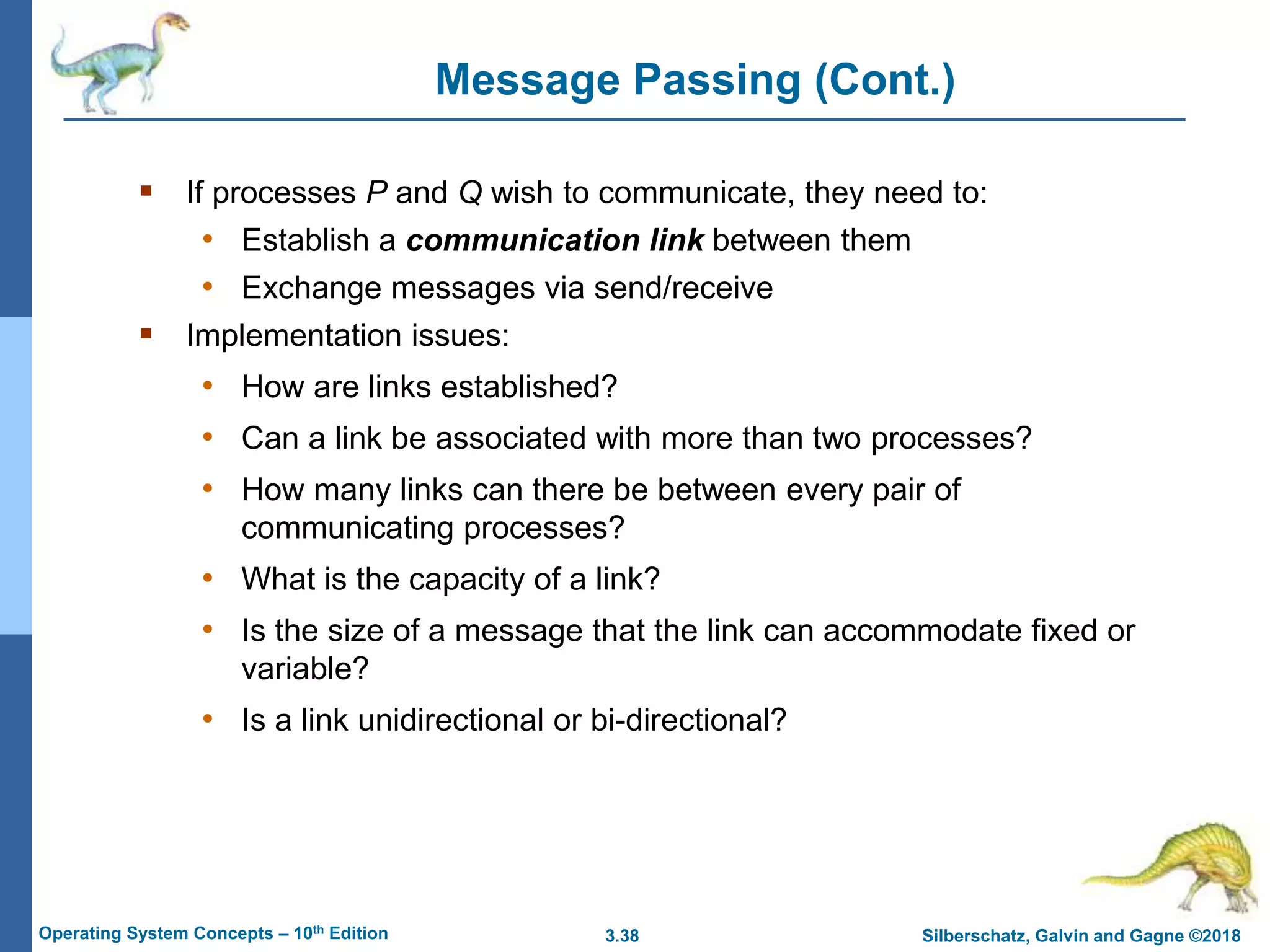 3.38 Silberschatz, Galvin and Gagne ©2018
Operating System Concepts – 10th Edition
Message Passing (Cont.)
 If processes P and Q wish to communicate, they need to:
• Establish a communication link between them
• Exchange messages via send/receive
 Implementation issues:
• How are links established?
• Can a link be associated with more than two processes?
• How many links can there be between every pair of
communicating processes?
• What is the capacity of a link?
• Is the size of a message that the link can accommodate fixed or
variable?
• Is a link unidirectional or bi-directional?
 