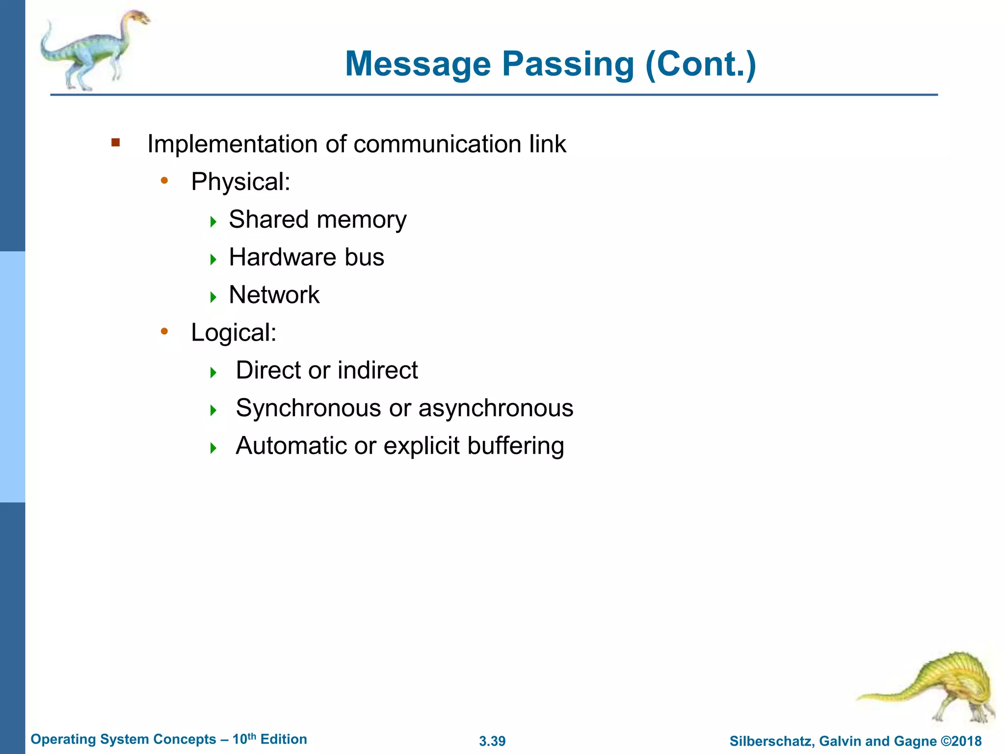 3.39 Silberschatz, Galvin and Gagne ©2018
Operating System Concepts – 10th Edition
Message Passing (Cont.)
 Implementation of communication link
• Physical:
 Shared memory
 Hardware bus
 Network
• Logical:
 Direct or indirect
 Synchronous or asynchronous
 Automatic or explicit buffering
 