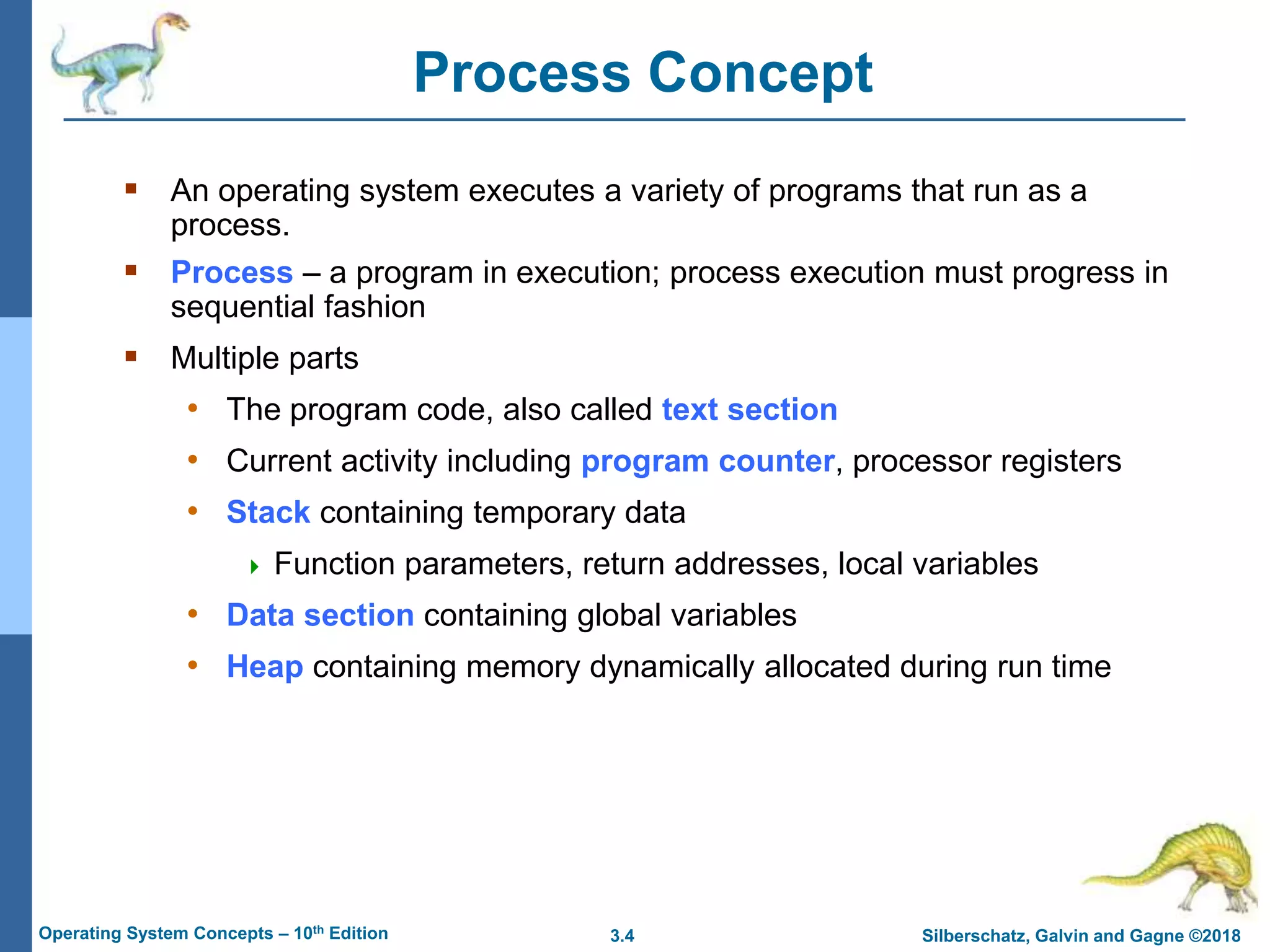 3.4 Silberschatz, Galvin and Gagne ©2018
Operating System Concepts – 10th Edition
Process Concept
 An operating system executes a variety of programs that run as a
process.
 Process – a program in execution; process execution must progress in
sequential fashion
 Multiple parts
• The program code, also called text section
• Current activity including program counter, processor registers
• Stack containing temporary data
 Function parameters, return addresses, local variables
• Data section containing global variables
• Heap containing memory dynamically allocated during run time
 