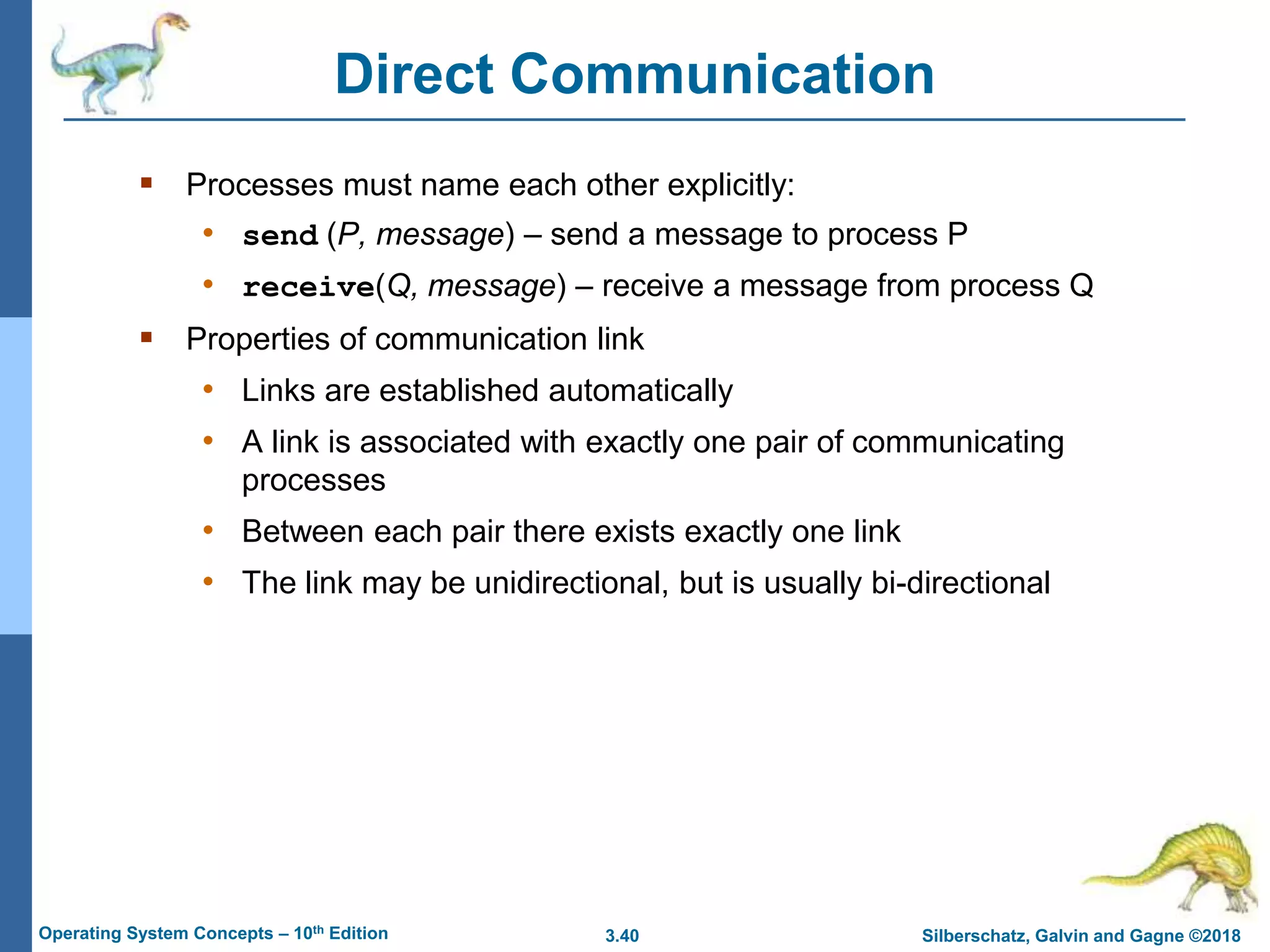 3.40 Silberschatz, Galvin and Gagne ©2018
Operating System Concepts – 10th Edition
Direct Communication
 Processes must name each other explicitly:
• send (P, message) – send a message to process P
• receive(Q, message) – receive a message from process Q
 Properties of communication link
• Links are established automatically
• A link is associated with exactly one pair of communicating
processes
• Between each pair there exists exactly one link
• The link may be unidirectional, but is usually bi-directional
 