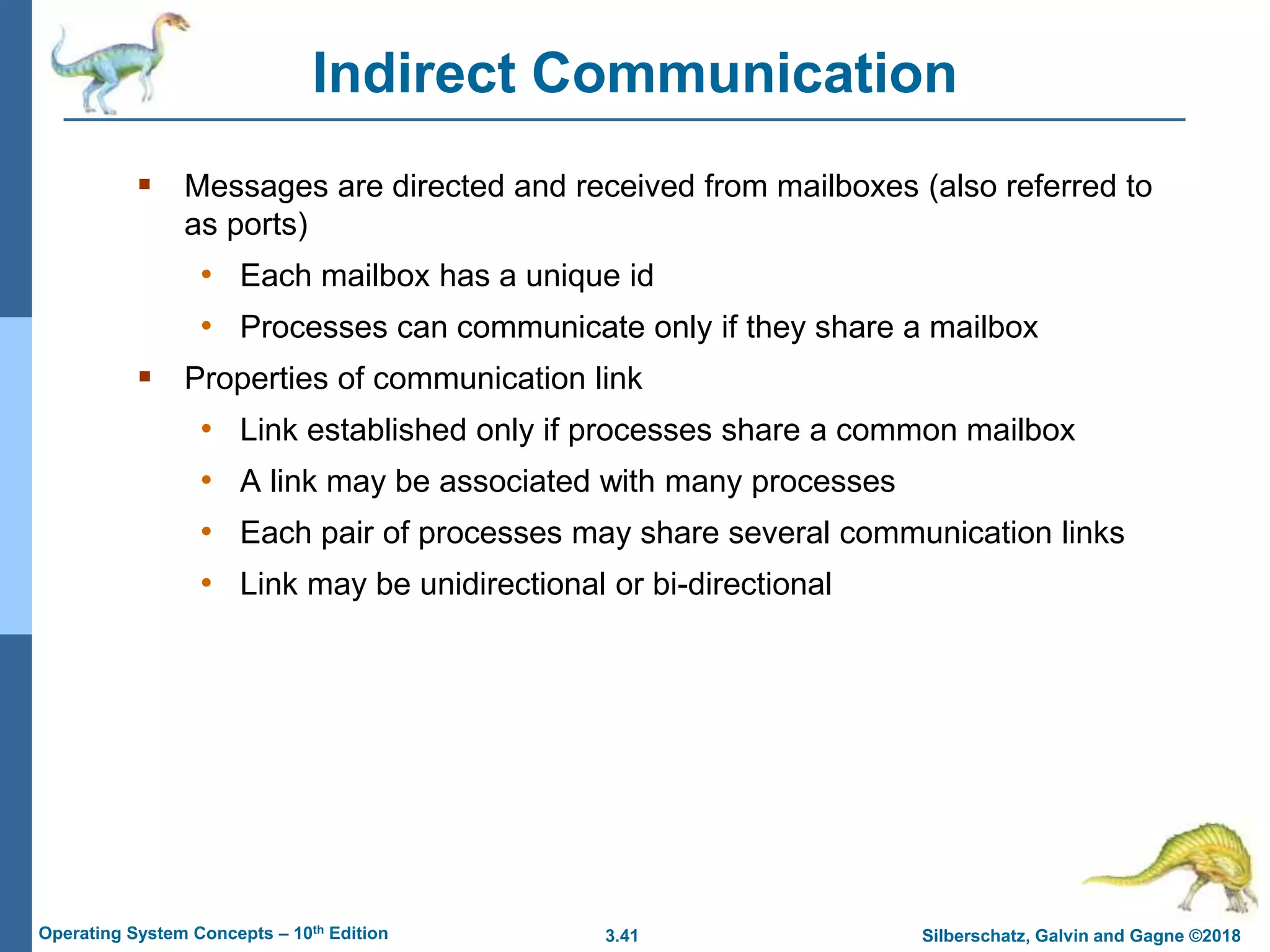 3.41 Silberschatz, Galvin and Gagne ©2018
Operating System Concepts – 10th Edition
Indirect Communication
 Messages are directed and received from mailboxes (also referred to
as ports)
• Each mailbox has a unique id
• Processes can communicate only if they share a mailbox
 Properties of communication link
• Link established only if processes share a common mailbox
• A link may be associated with many processes
• Each pair of processes may share several communication links
• Link may be unidirectional or bi-directional
 