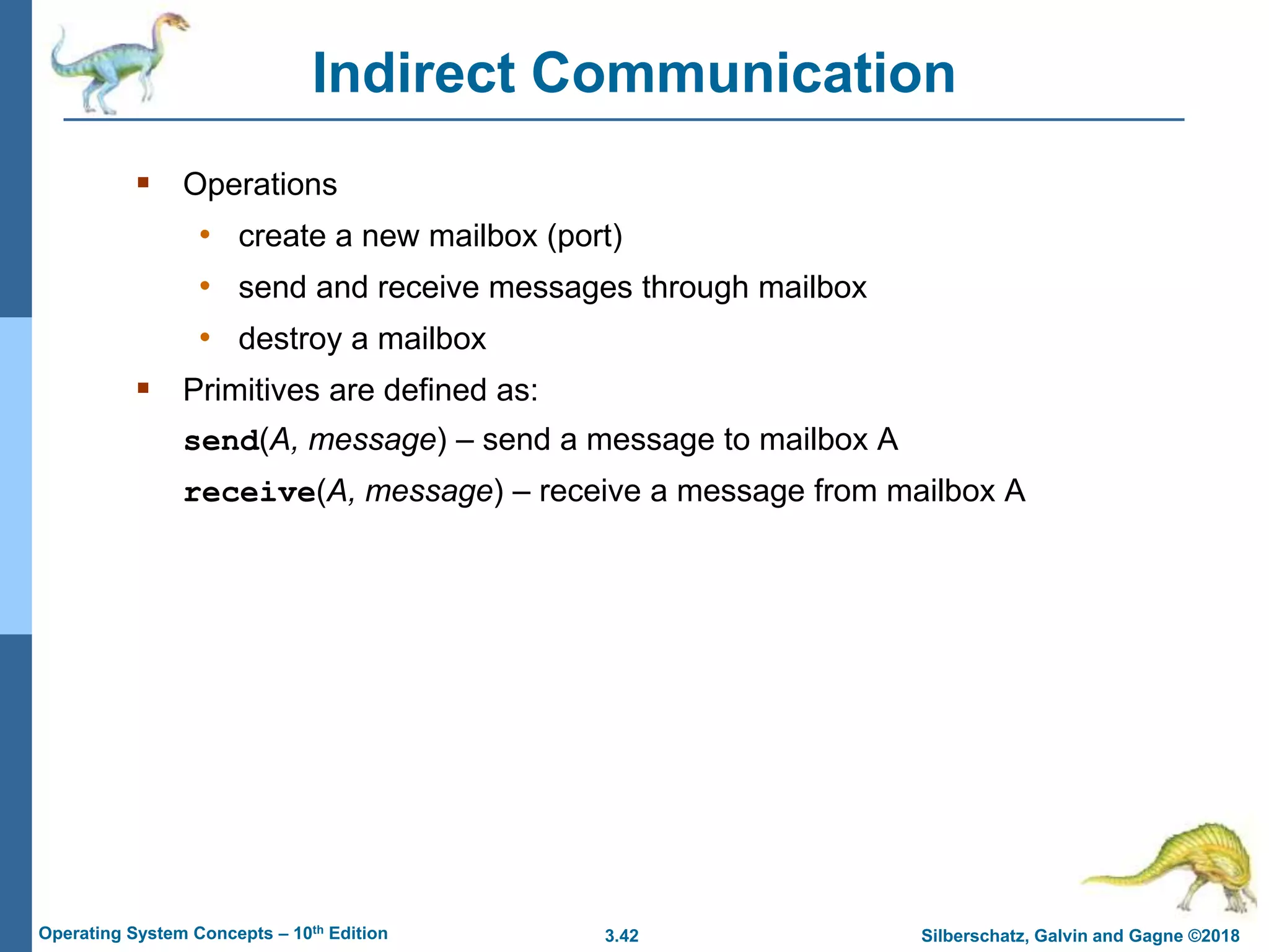 3.42 Silberschatz, Galvin and Gagne ©2018
Operating System Concepts – 10th Edition
 Operations
• create a new mailbox (port)
• send and receive messages through mailbox
• destroy a mailbox
 Primitives are defined as:
send(A, message) – send a message to mailbox A
receive(A, message) – receive a message from mailbox A
Indirect Communication
 