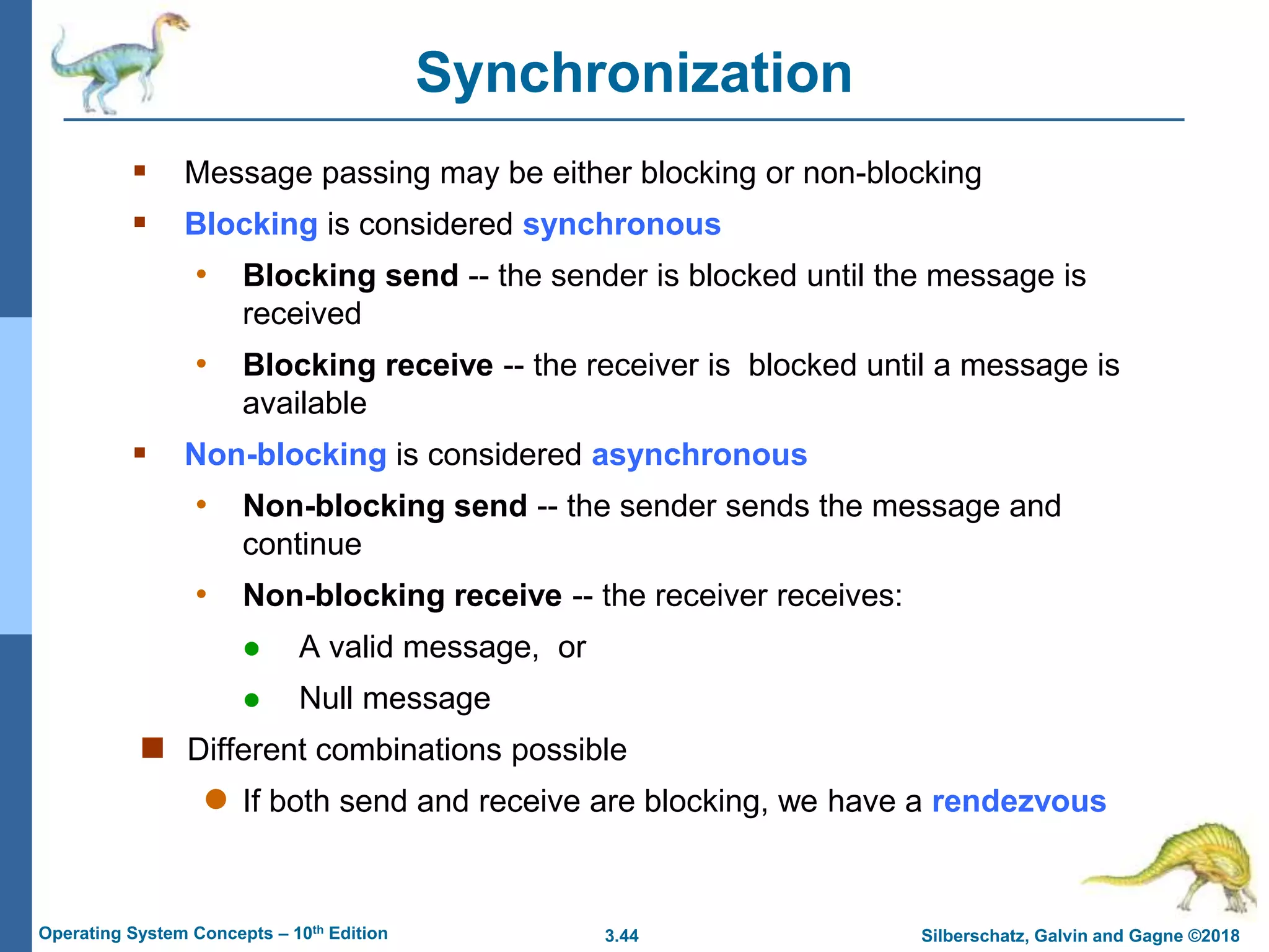 3.44 Silberschatz, Galvin and Gagne ©2018
Operating System Concepts – 10th Edition
Synchronization
 Message passing may be either blocking or non-blocking
 Blocking is considered synchronous
• Blocking send -- the sender is blocked until the message is
received
• Blocking receive -- the receiver is blocked until a message is
available
 Non-blocking is considered asynchronous
• Non-blocking send -- the sender sends the message and
continue
• Non-blocking receive -- the receiver receives:
 A valid message, or
 Null message
 Different combinations possible
 If both send and receive are blocking, we have a rendezvous
 