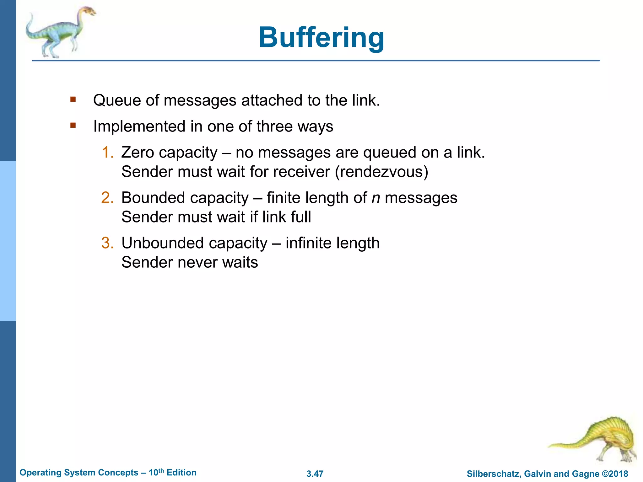3.47 Silberschatz, Galvin and Gagne ©2018
Operating System Concepts – 10th Edition
Buffering
 Queue of messages attached to the link.
 Implemented in one of three ways
1. Zero capacity – no messages are queued on a link.
Sender must wait for receiver (rendezvous)
2. Bounded capacity – finite length of n messages
Sender must wait if link full
3. Unbounded capacity – infinite length
Sender never waits
 