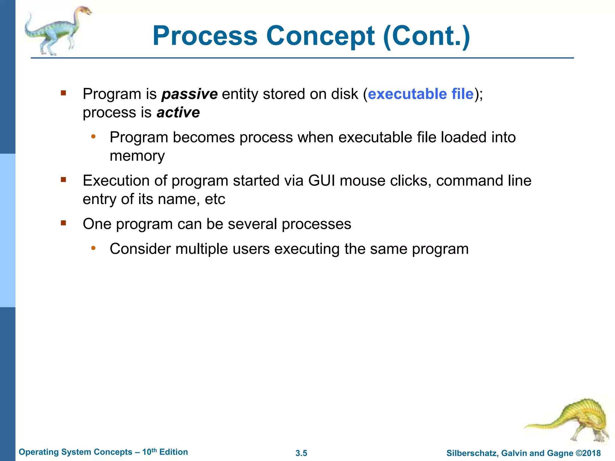 3.5 Silberschatz, Galvin and Gagne ©2018
Operating System Concepts – 10th Edition
Process Concept (Cont.)
 Program is passive entity stored on disk (executable file);
process is active
• Program becomes process when executable file loaded into
memory
 Execution of program started via GUI mouse clicks, command line
entry of its name, etc
 One program can be several processes
• Consider multiple users executing the same program
 