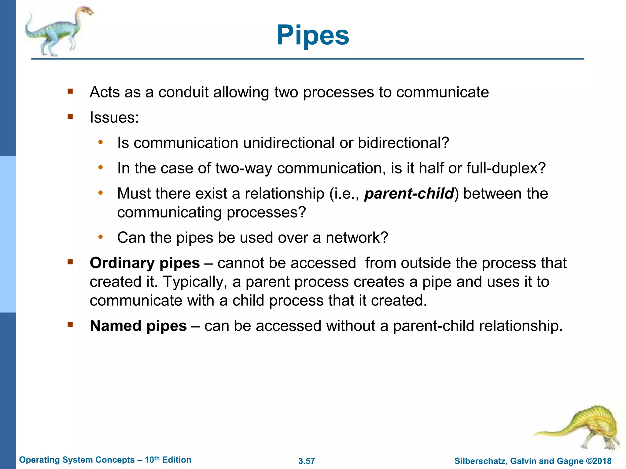 3.57 Silberschatz, Galvin and Gagne ©2018
Operating System Concepts – 10th Edition
Pipes
 Acts as a conduit allowing two processes to communicate
 Issues:
• Is communication unidirectional or bidirectional?
• In the case of two-way communication, is it half or full-duplex?
• Must there exist a relationship (i.e., parent-child) between the
communicating processes?
• Can the pipes be used over a network?
 Ordinary pipes – cannot be accessed from outside the process that
created it. Typically, a parent process creates a pipe and uses it to
communicate with a child process that it created.
 Named pipes – can be accessed without a parent-child relationship.
 