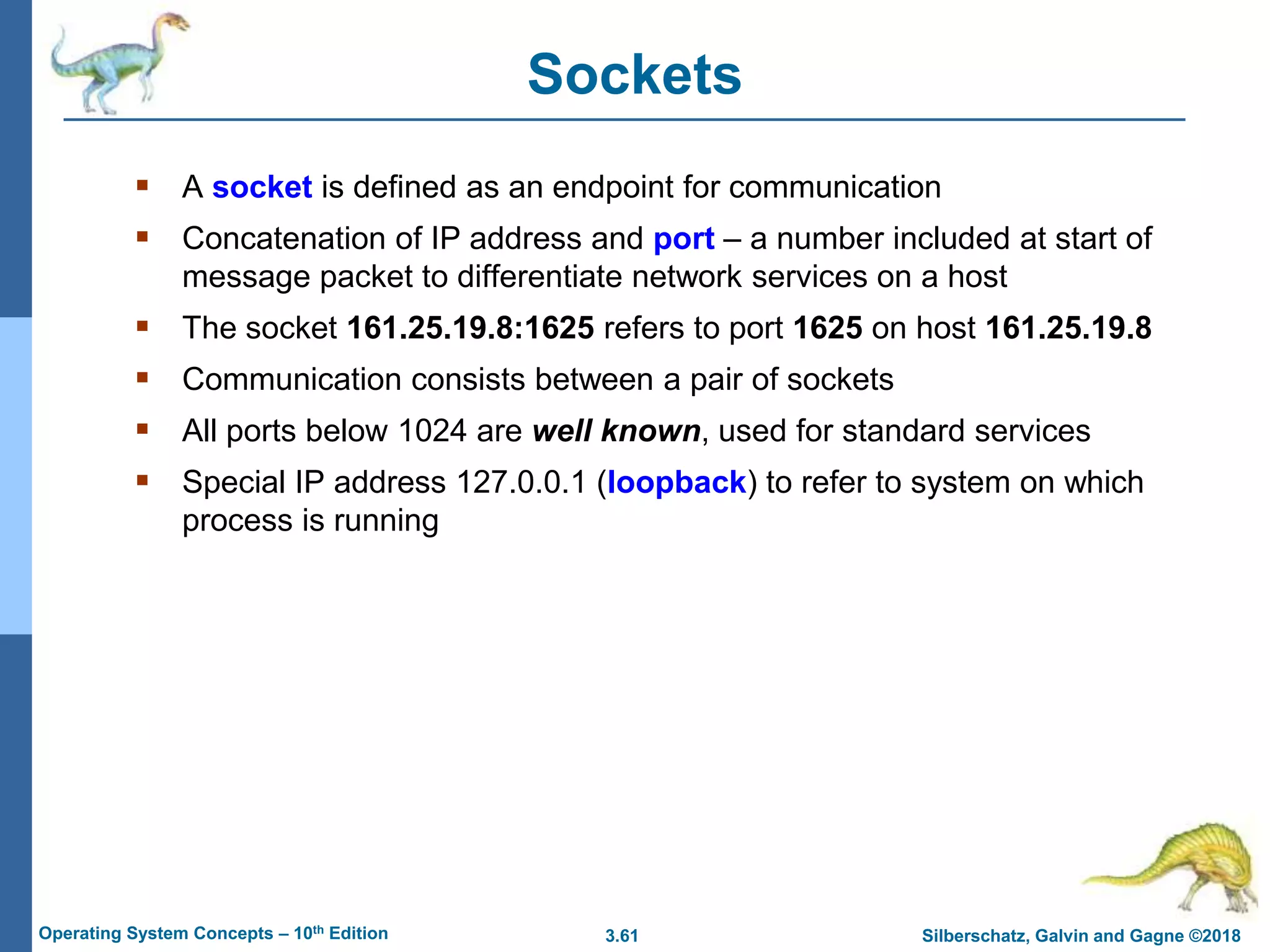 3.61 Silberschatz, Galvin and Gagne ©2018
Operating System Concepts – 10th Edition
Sockets
 A socket is defined as an endpoint for communication
 Concatenation of IP address and port – a number included at start of
message packet to differentiate network services on a host
 The socket 161.25.19.8:1625 refers to port 1625 on host 161.25.19.8
 Communication consists between a pair of sockets
 All ports below 1024 are well known, used for standard services
 Special IP address 127.0.0.1 (loopback) to refer to system on which
process is running
 