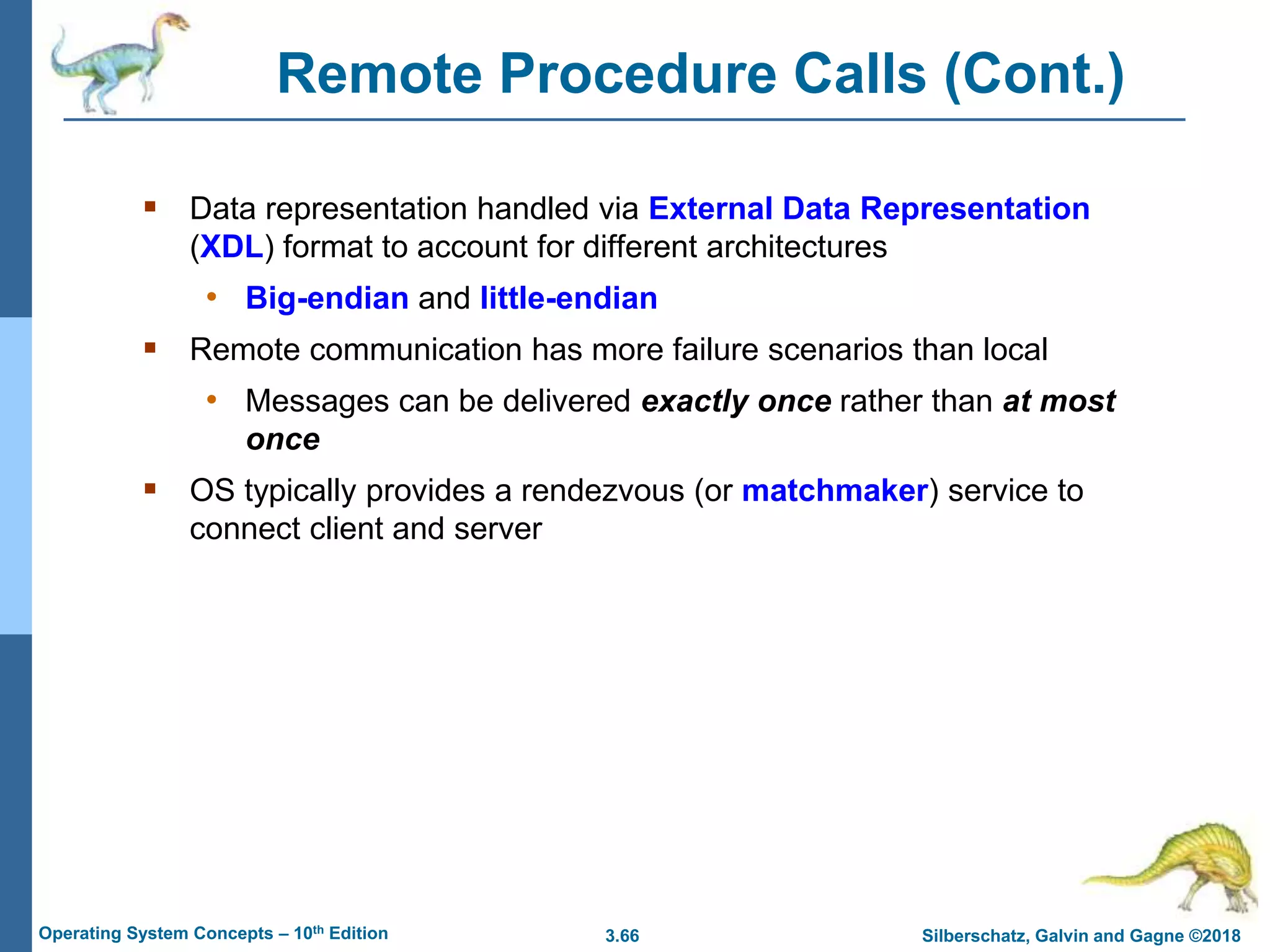 3.66 Silberschatz, Galvin and Gagne ©2018
Operating System Concepts – 10th Edition
Remote Procedure Calls (Cont.)
 Data representation handled via External Data Representation
(XDL) format to account for different architectures
• Big-endian and little-endian
 Remote communication has more failure scenarios than local
• Messages can be delivered exactly once rather than at most
once
 OS typically provides a rendezvous (or matchmaker) service to
connect client and server
 