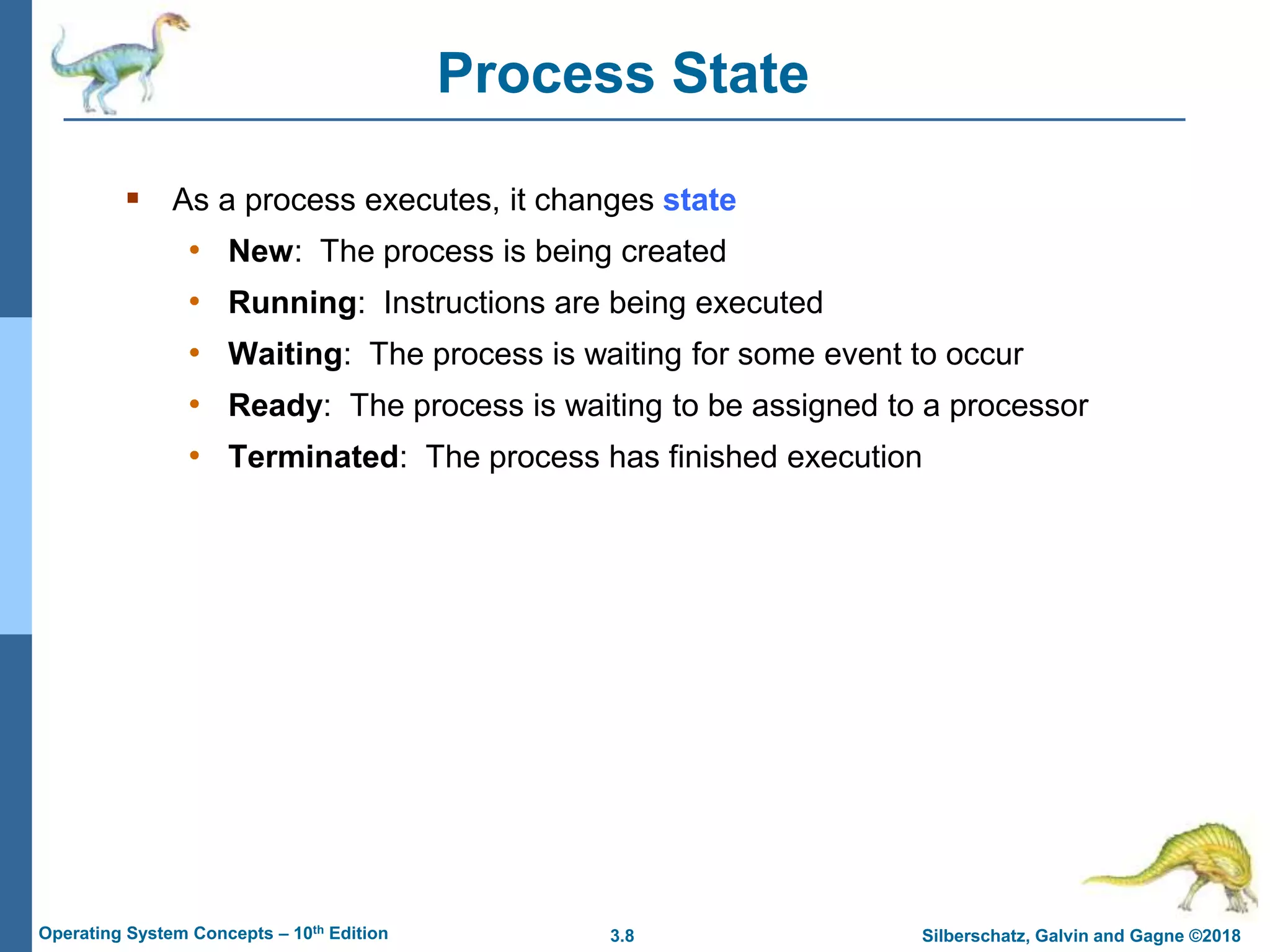 3.8 Silberschatz, Galvin and Gagne ©2018
Operating System Concepts – 10th Edition
Process State
 As a process executes, it changes state
• New: The process is being created
• Running: Instructions are being executed
• Waiting: The process is waiting for some event to occur
• Ready: The process is waiting to be assigned to a processor
• Terminated: The process has finished execution
 