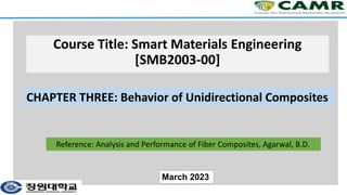 Course Title: Smart Materials Engineering
[SMB2003-00]
CHAPTER THREE: Behavior of Unidirectional Composites
March 2023
Reference: Analysis and Performance of Fiber Composites, Agarwal, B.D.
 