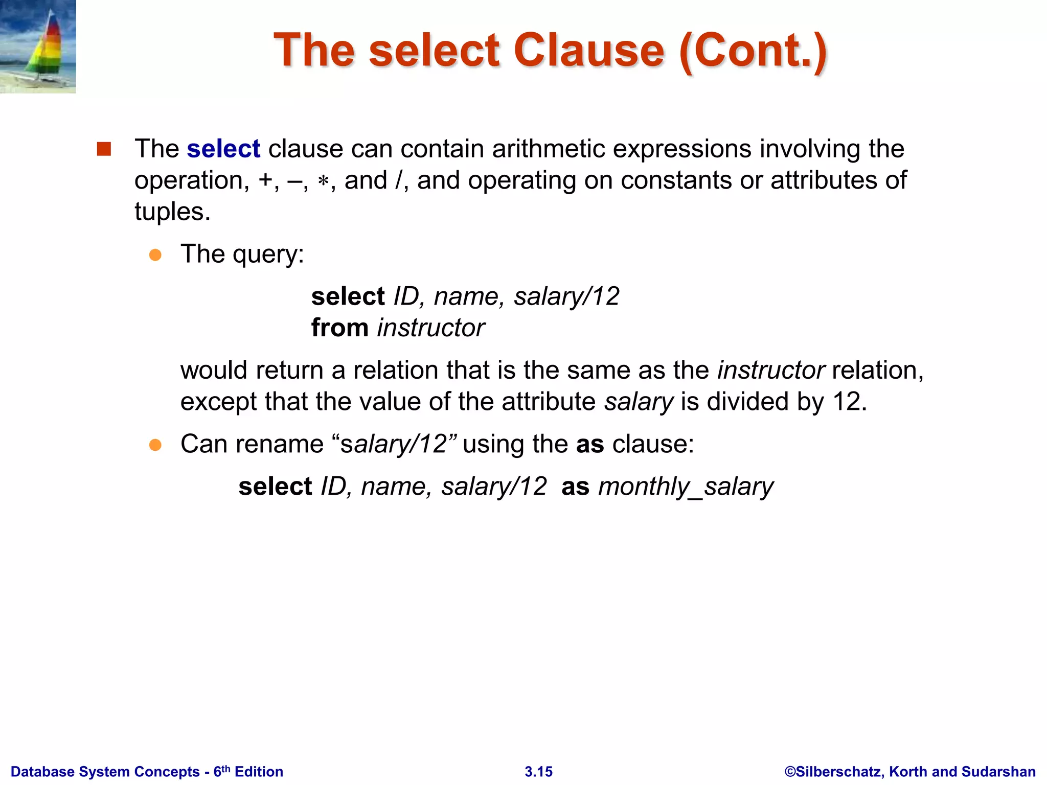 ©Silberschatz, Korth and Sudarshan
3.15
Database System Concepts - 6th Edition
The select Clause (Cont.)
 The select clause can contain arithmetic expressions involving the
operation, +, –, , and /, and operating on constants or attributes of
tuples.
 The query:
select ID, name, salary/12
from instructor
would return a relation that is the same as the instructor relation,
except that the value of the attribute salary is divided by 12.
 Can rename “salary/12” using the as clause:
select ID, name, salary/12 as monthly_salary
 