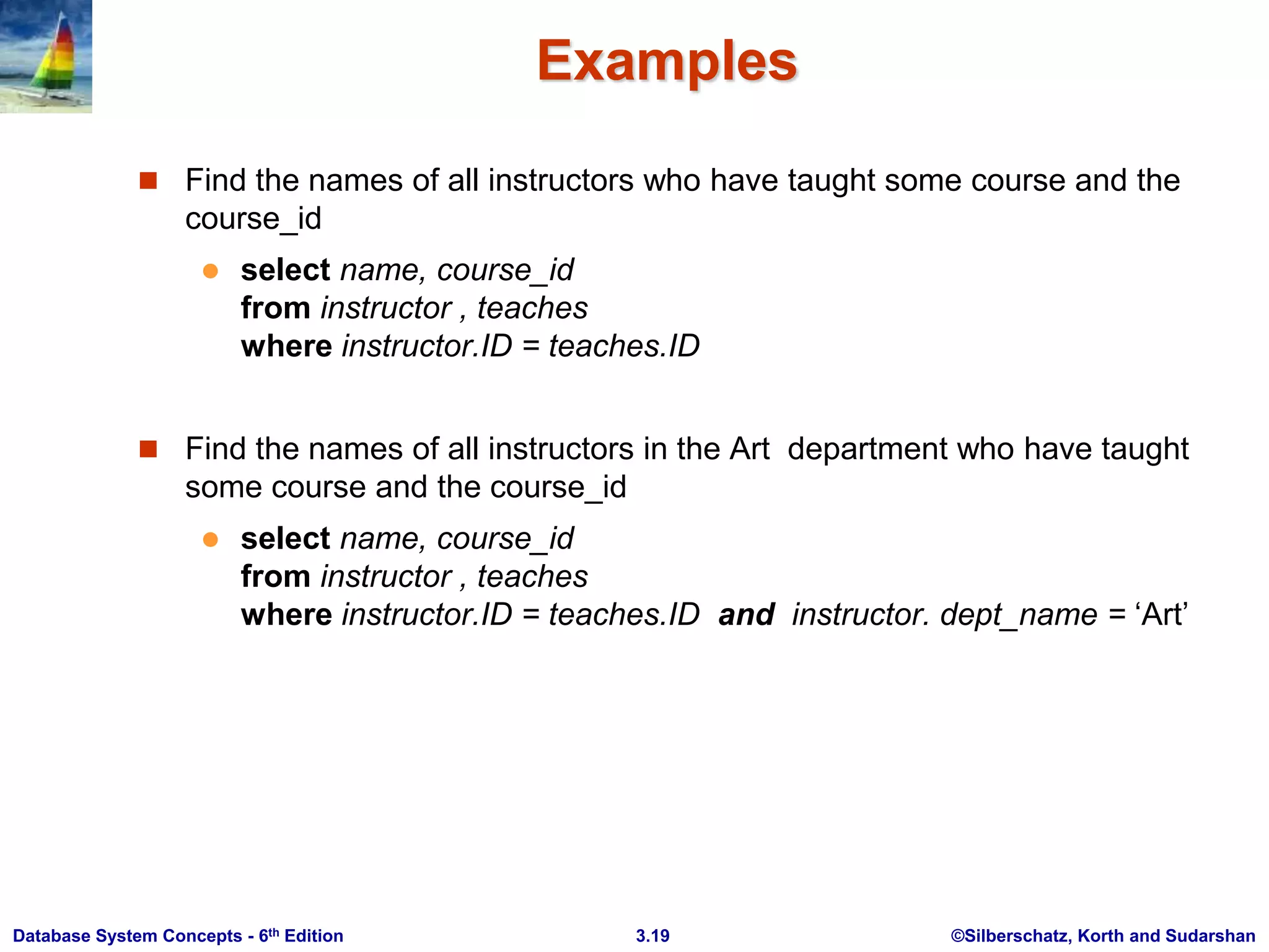 ©Silberschatz, Korth and Sudarshan
3.19
Database System Concepts - 6th Edition
Examples
 Find the names of all instructors who have taught some course and the
course_id
 select name, course_id
from instructor , teaches
where instructor.ID = teaches.ID
 Find the names of all instructors in the Art department who have taught
some course and the course_id
 select name, course_id
from instructor , teaches
where instructor.ID = teaches.ID and instructor. dept_name = ‘Art’
 