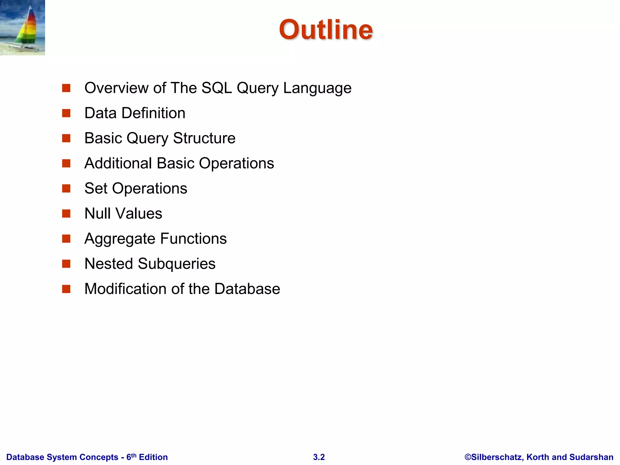 ©Silberschatz, Korth and Sudarshan
3.2
Database System Concepts - 6th Edition
Outline
 Overview of The SQL Query Language
 Data Definition
 Basic Query Structure
 Additional Basic Operations
 Set Operations
 Null Values
 Aggregate Functions
 Nested Subqueries
 Modification of the Database
 