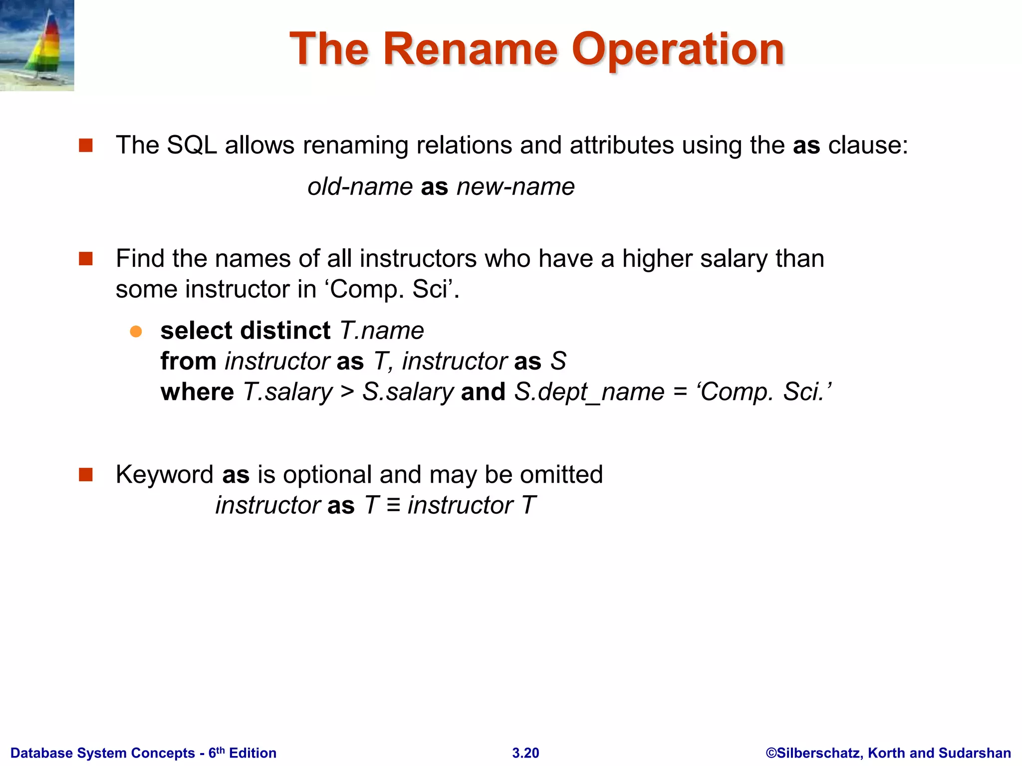 ©Silberschatz, Korth and Sudarshan
3.20
Database System Concepts - 6th Edition
The Rename Operation
 The SQL allows renaming relations and attributes using the as clause:
old-name as new-name
 Find the names of all instructors who have a higher salary than
some instructor in ‘Comp. Sci’.
 select distinct T.name
from instructor as T, instructor as S
where T.salary > S.salary and S.dept_name = ‘Comp. Sci.’
 Keyword as is optional and may be omitted
instructor as T ≡ instructor T
 