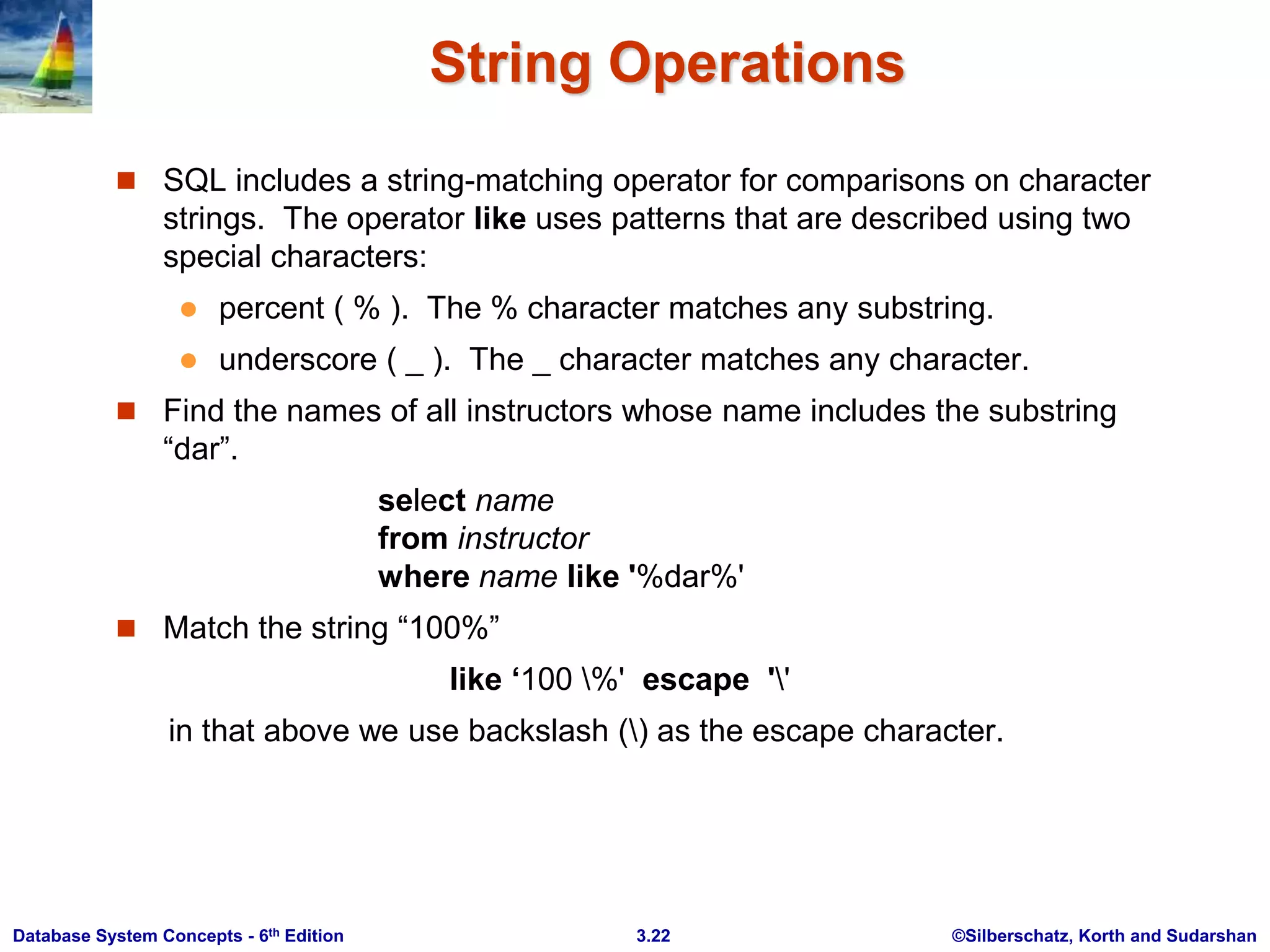 ©Silberschatz, Korth and Sudarshan
3.22
Database System Concepts - 6th Edition
String Operations
 SQL includes a string-matching operator for comparisons on character
strings. The operator like uses patterns that are described using two
special characters:
 percent ( % ). The % character matches any substring.
 underscore ( _ ). The _ character matches any character.
 Find the names of all instructors whose name includes the substring
“dar”.
select name
from instructor
where name like '%dar%'
 Match the string “100%”
like ‘100 %' escape ''
in that above we use backslash () as the escape character.
 