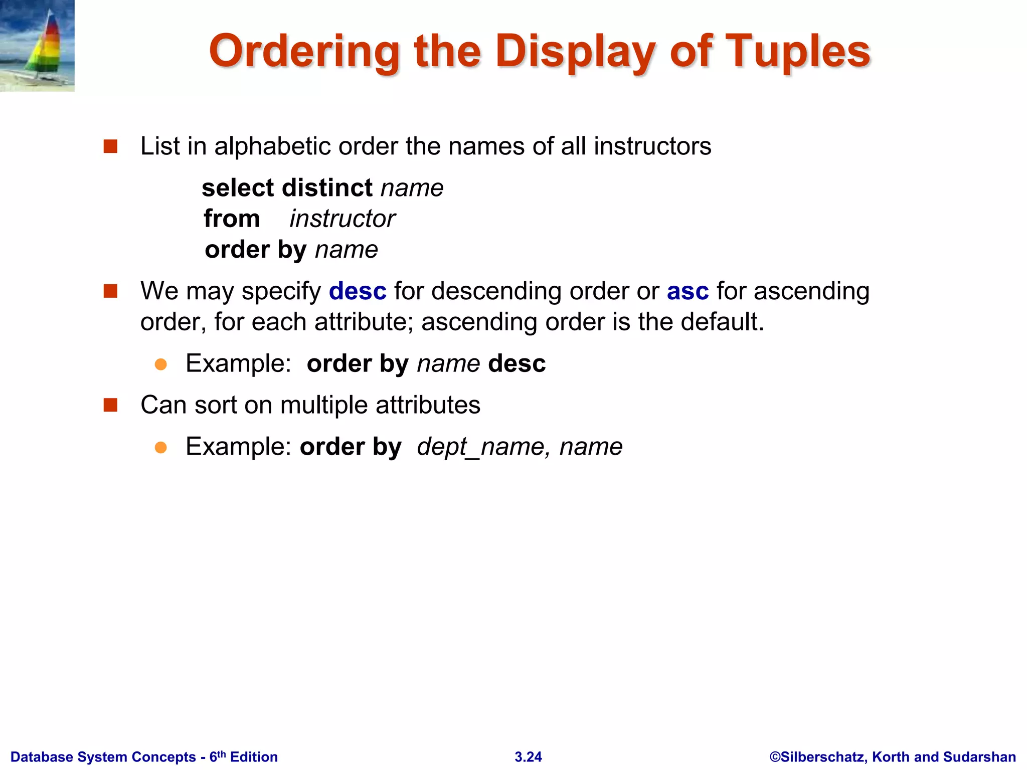 ©Silberschatz, Korth and Sudarshan
3.24
Database System Concepts - 6th Edition
Ordering the Display of Tuples
 List in alphabetic order the names of all instructors
select distinct name
from instructor
order by name
 We may specify desc for descending order or asc for ascending
order, for each attribute; ascending order is the default.
 Example: order by name desc
 Can sort on multiple attributes
 Example: order by dept_name, name
 