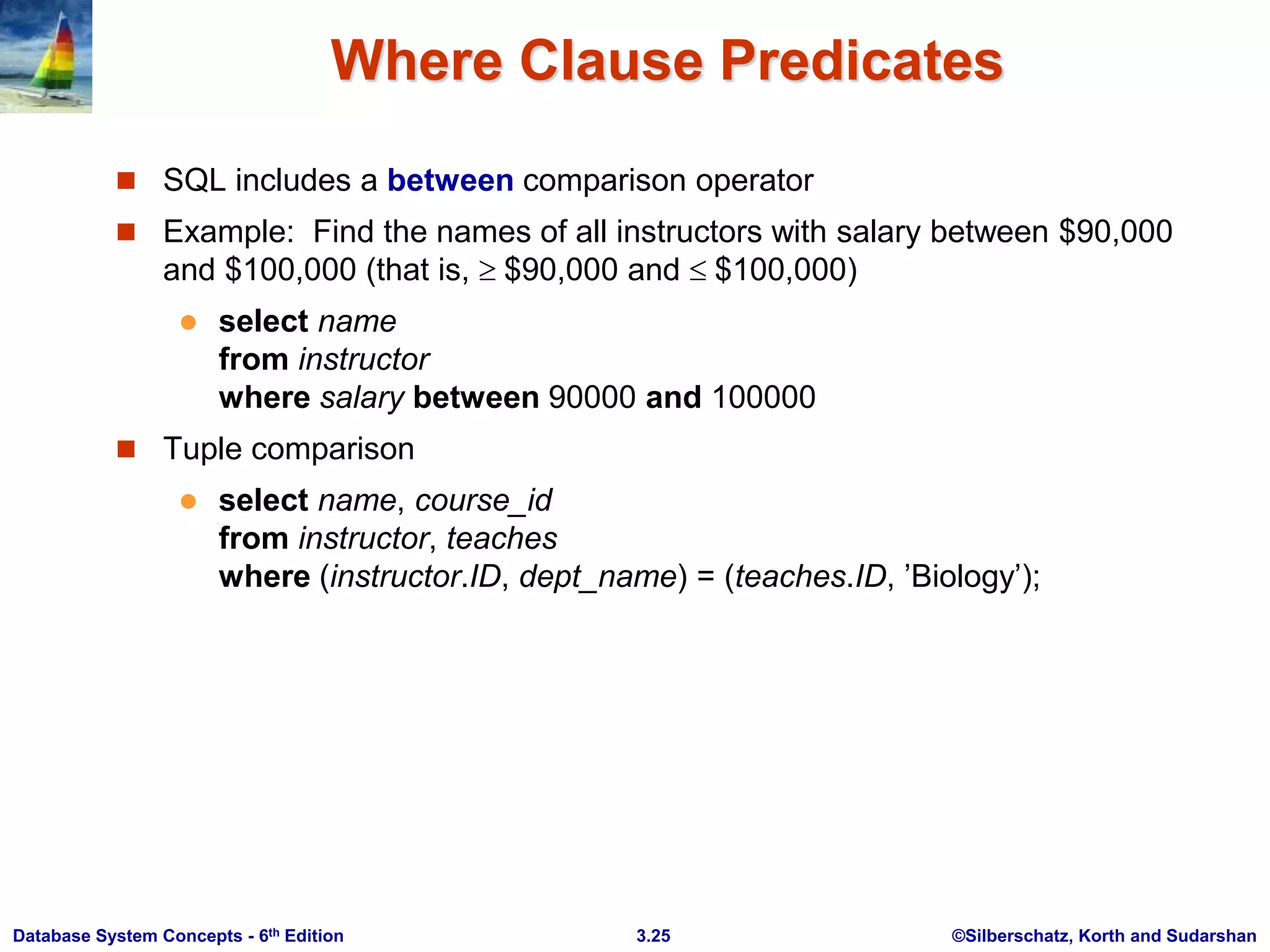 ©Silberschatz, Korth and Sudarshan
3.25
Database System Concepts - 6th Edition
Where Clause Predicates
 SQL includes a between comparison operator
 Example: Find the names of all instructors with salary between $90,000
and $100,000 (that is,  $90,000 and  $100,000)
 select name
from instructor
where salary between 90000 and 100000
 Tuple comparison
 select name, course_id
from instructor, teaches
where (instructor.ID, dept_name) = (teaches.ID, ’Biology’);
 