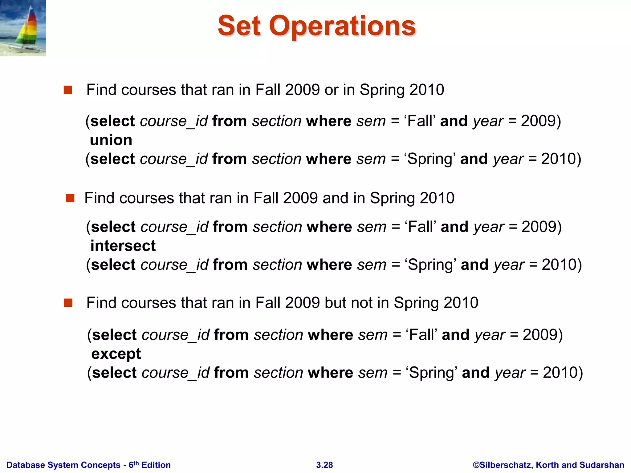 ©Silberschatz, Korth and Sudarshan
3.28
Database System Concepts - 6th Edition
Set Operations
 Find courses that ran in Fall 2009 or in Spring 2010
 Find courses that ran in Fall 2009 but not in Spring 2010
(select course_id from section where sem = ‘Fall’ and year = 2009)
union
(select course_id from section where sem = ‘Spring’ and year = 2010)
 Find courses that ran in Fall 2009 and in Spring 2010
(select course_id from section where sem = ‘Fall’ and year = 2009)
intersect
(select course_id from section where sem = ‘Spring’ and year = 2010)
(select course_id from section where sem = ‘Fall’ and year = 2009)
except
(select course_id from section where sem = ‘Spring’ and year = 2010)
 