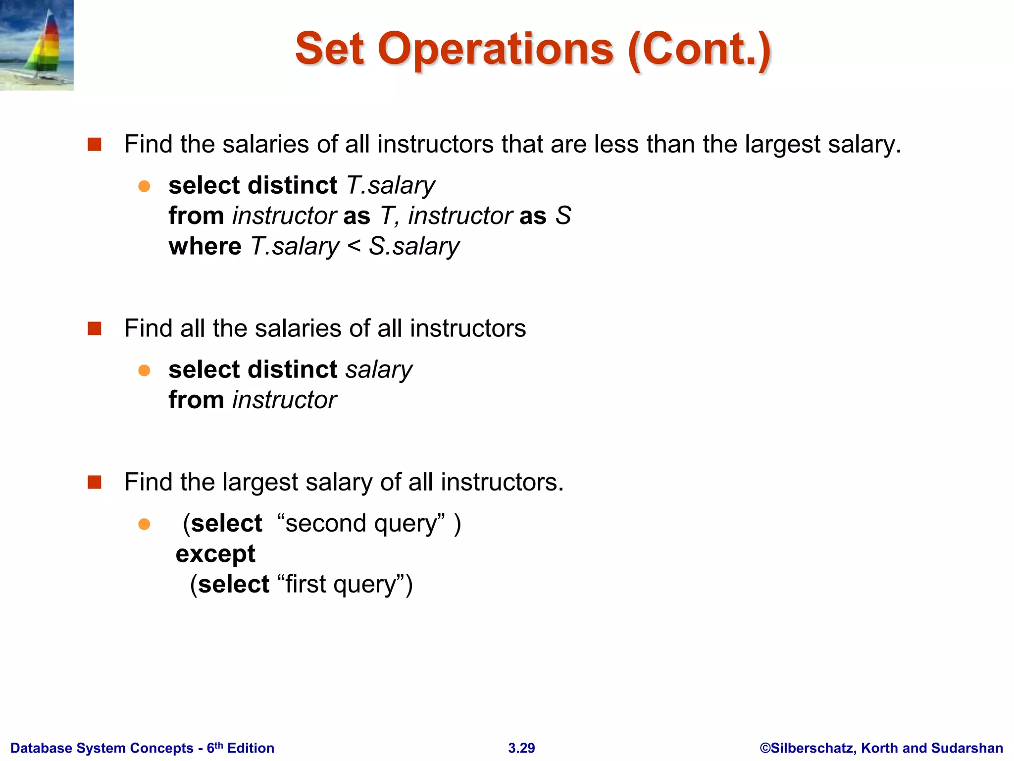 ©Silberschatz, Korth and Sudarshan
3.29
Database System Concepts - 6th Edition
Set Operations (Cont.)
 Find the salaries of all instructors that are less than the largest salary.
 select distinct T.salary
from instructor as T, instructor as S
where T.salary < S.salary
 Find all the salaries of all instructors
 select distinct salary
from instructor
 Find the largest salary of all instructors.
 (select “second query” )
except
(select “first query”)
 