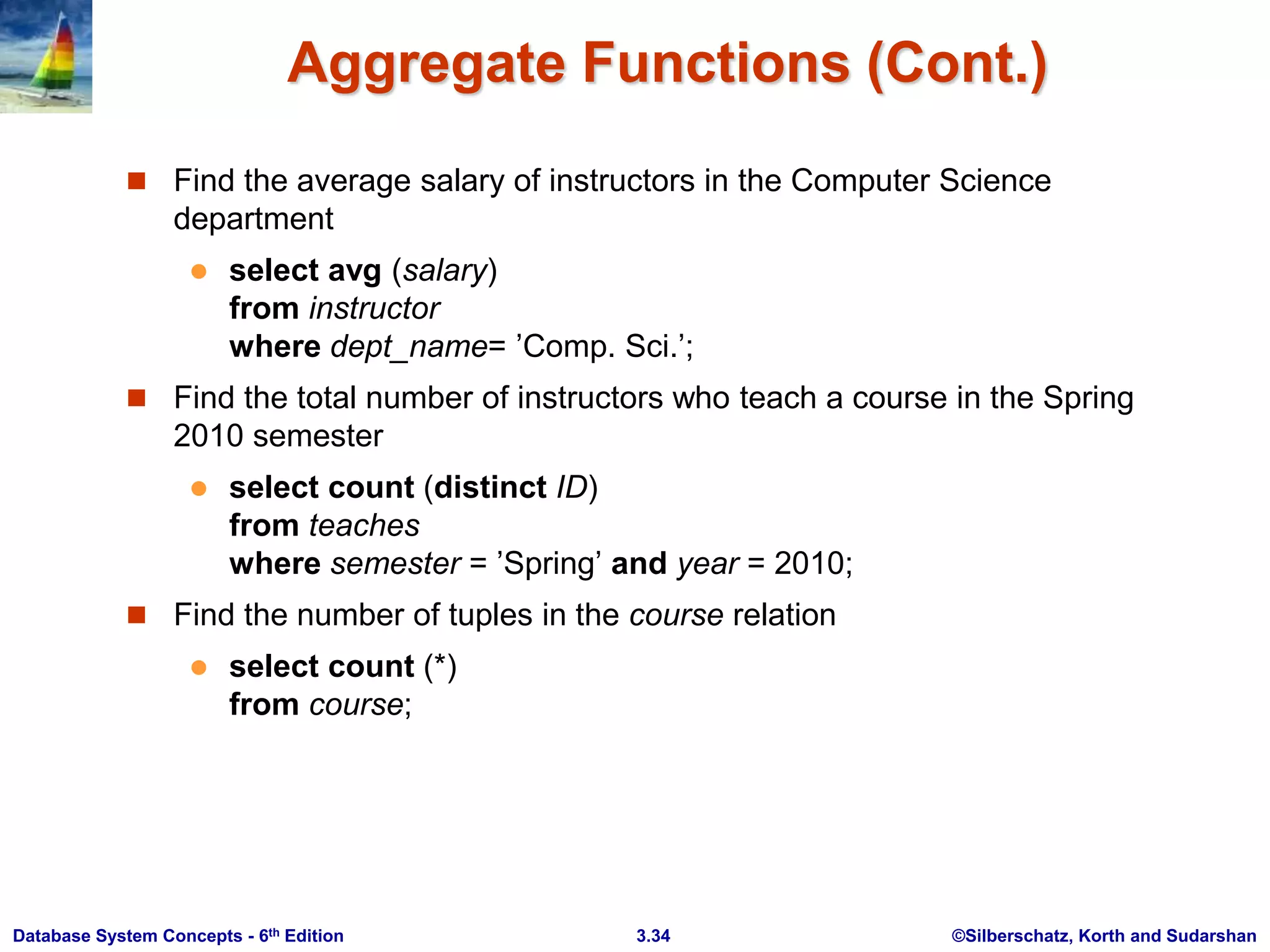 ©Silberschatz, Korth and Sudarshan
3.34
Database System Concepts - 6th Edition
Aggregate Functions (Cont.)
 Find the average salary of instructors in the Computer Science
department
 select avg (salary)
from instructor
where dept_name= ’Comp. Sci.’;
 Find the total number of instructors who teach a course in the Spring
2010 semester
 select count (distinct ID)
from teaches
where semester = ’Spring’ and year = 2010;
 Find the number of tuples in the course relation
 select count (*)
from course;
 