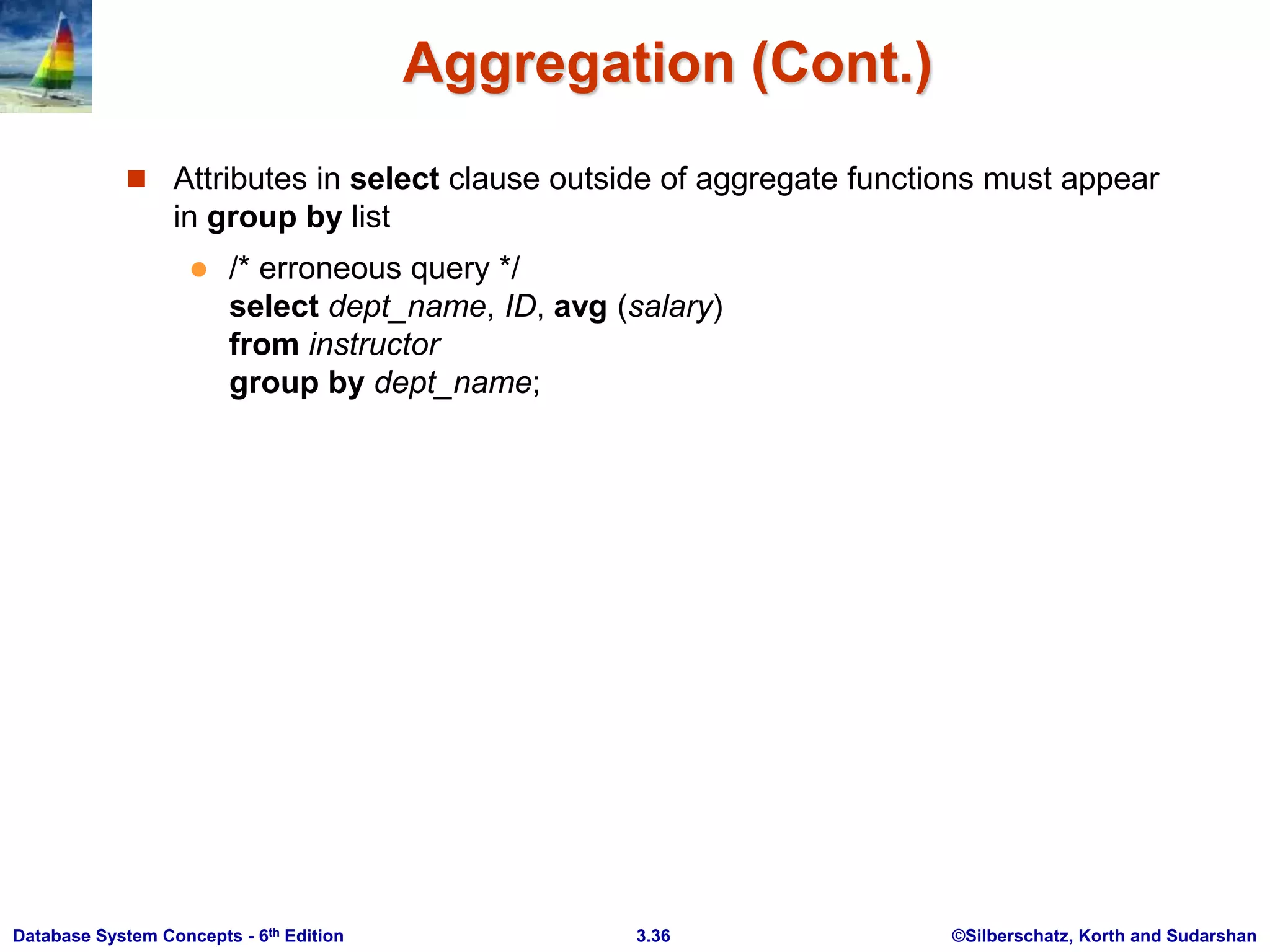 ©Silberschatz, Korth and Sudarshan
3.36
Database System Concepts - 6th Edition
Aggregation (Cont.)
 Attributes in select clause outside of aggregate functions must appear
in group by list
 /* erroneous query */
select dept_name, ID, avg (salary)
from instructor
group by dept_name;
 