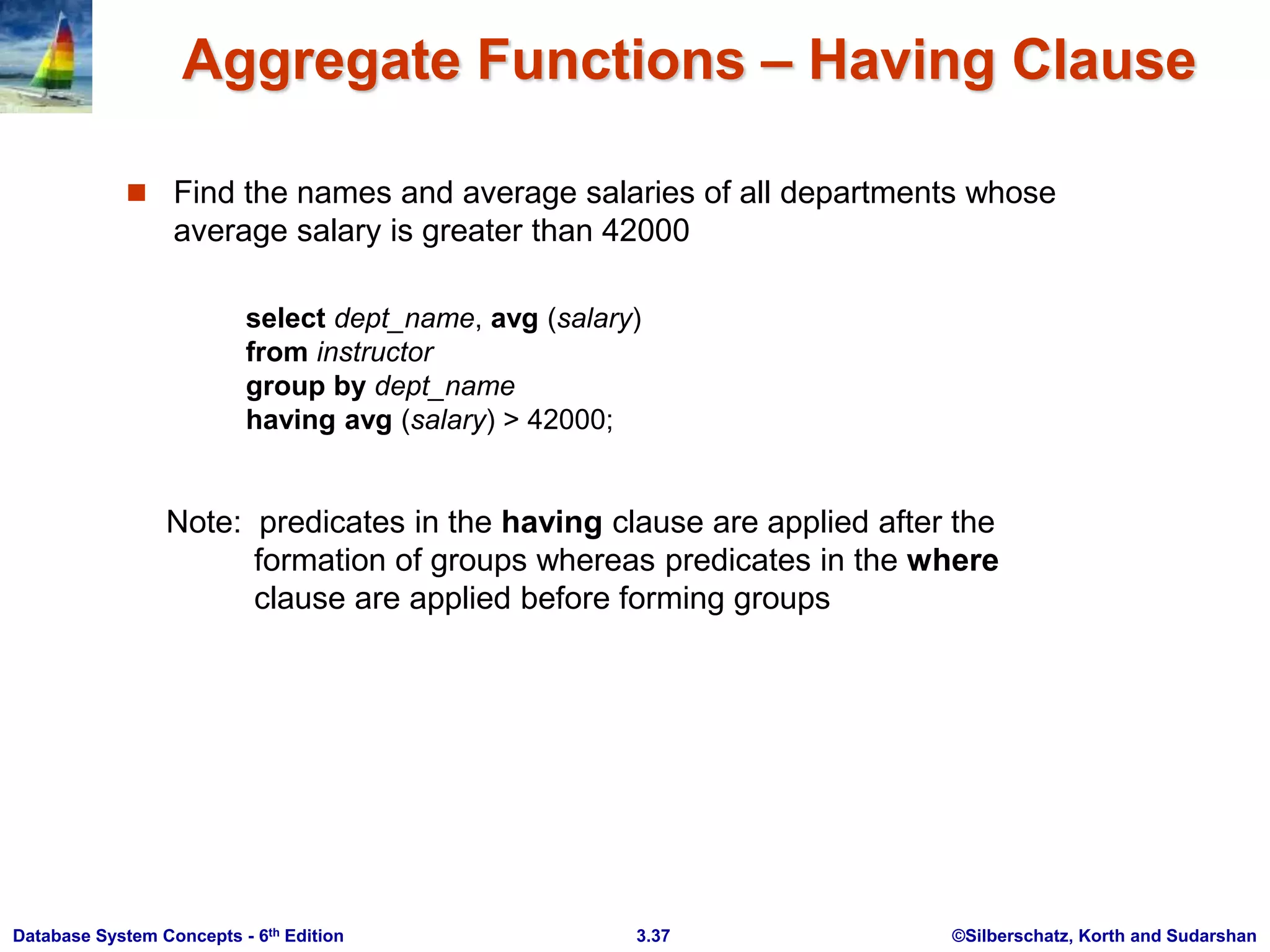 ©Silberschatz, Korth and Sudarshan
3.37
Database System Concepts - 6th Edition
Aggregate Functions – Having Clause
 Find the names and average salaries of all departments whose
average salary is greater than 42000
Note: predicates in the having clause are applied after the
formation of groups whereas predicates in the where
clause are applied before forming groups
select dept_name, avg (salary)
from instructor
group by dept_name
having avg (salary) > 42000;
 