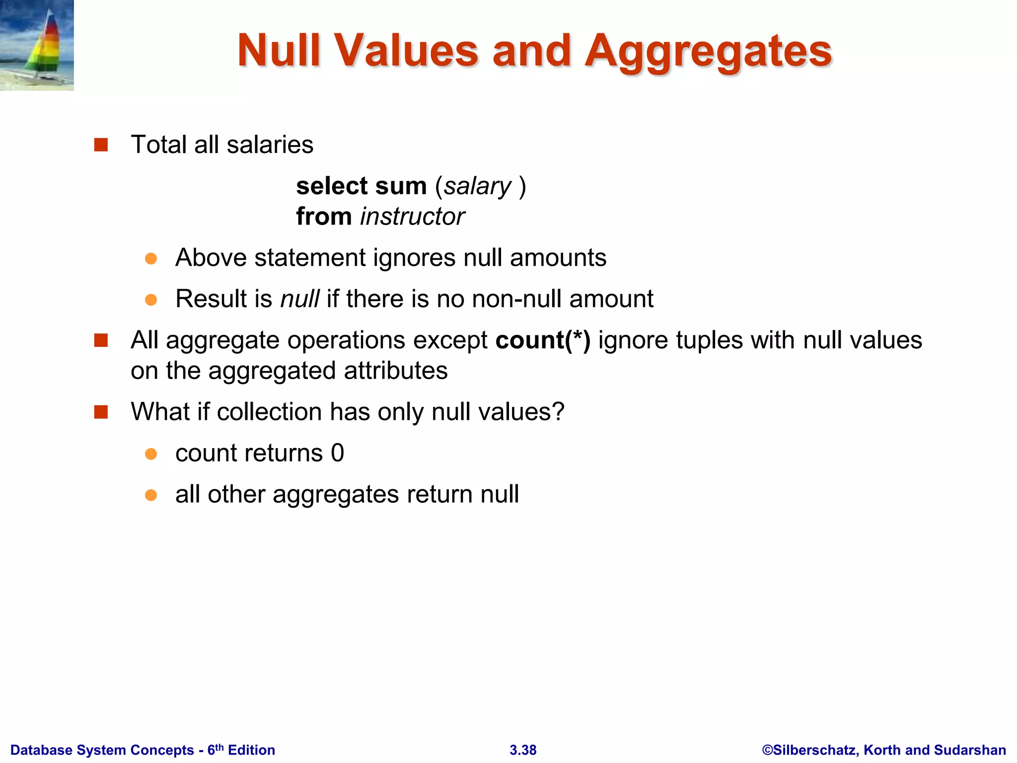 ©Silberschatz, Korth and Sudarshan
3.38
Database System Concepts - 6th Edition
Null Values and Aggregates
 Total all salaries
select sum (salary )
from instructor
 Above statement ignores null amounts
 Result is null if there is no non-null amount
 All aggregate operations except count(*) ignore tuples with null values
on the aggregated attributes
 What if collection has only null values?
 count returns 0
 all other aggregates return null
 