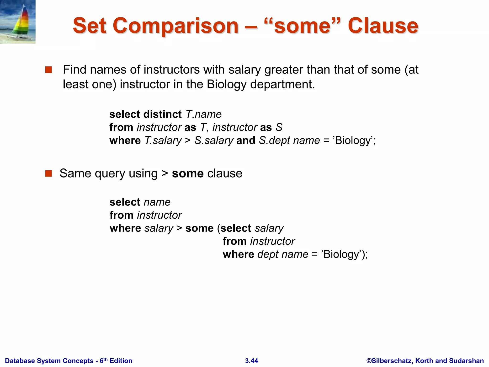 ©Silberschatz, Korth and Sudarshan
3.44
Database System Concepts - 6th Edition
Set Comparison – “some” Clause
 Find names of instructors with salary greater than that of some (at
least one) instructor in the Biology department.
 Same query using > some clause
select name
from instructor
where salary > some (select salary
from instructor
where dept name = ’Biology’);
select distinct T.name
from instructor as T, instructor as S
where T.salary > S.salary and S.dept name = ’Biology’;
 