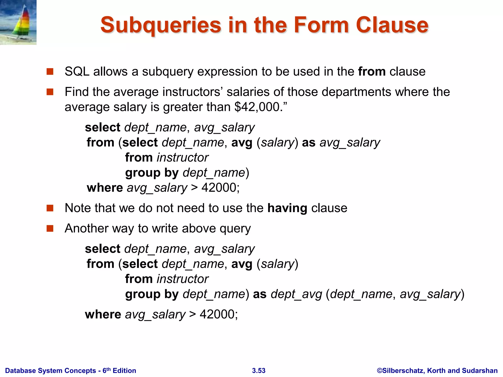 ©Silberschatz, Korth and Sudarshan
3.53
Database System Concepts - 6th Edition
Subqueries in the Form Clause
 SQL allows a subquery expression to be used in the from clause
 Find the average instructors’ salaries of those departments where the
average salary is greater than $42,000.”
select dept_name, avg_salary
from (select dept_name, avg (salary) as avg_salary
from instructor
group by dept_name)
where avg_salary > 42000;
 Note that we do not need to use the having clause
 Another way to write above query
select dept_name, avg_salary
from (select dept_name, avg (salary)
from instructor
group by dept_name) as dept_avg (dept_name, avg_salary)
where avg_salary > 42000;
 