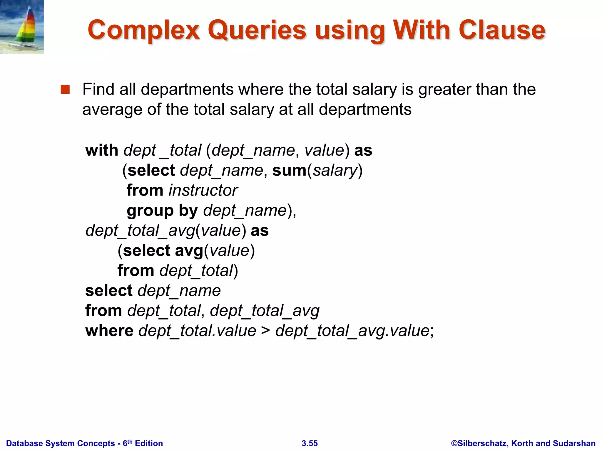©Silberschatz, Korth and Sudarshan
3.55
Database System Concepts - 6th Edition
Complex Queries using With Clause
 Find all departments where the total salary is greater than the
average of the total salary at all departments
with dept _total (dept_name, value) as
(select dept_name, sum(salary)
from instructor
group by dept_name),
dept_total_avg(value) as
(select avg(value)
from dept_total)
select dept_name
from dept_total, dept_total_avg
where dept_total.value > dept_total_avg.value;
 