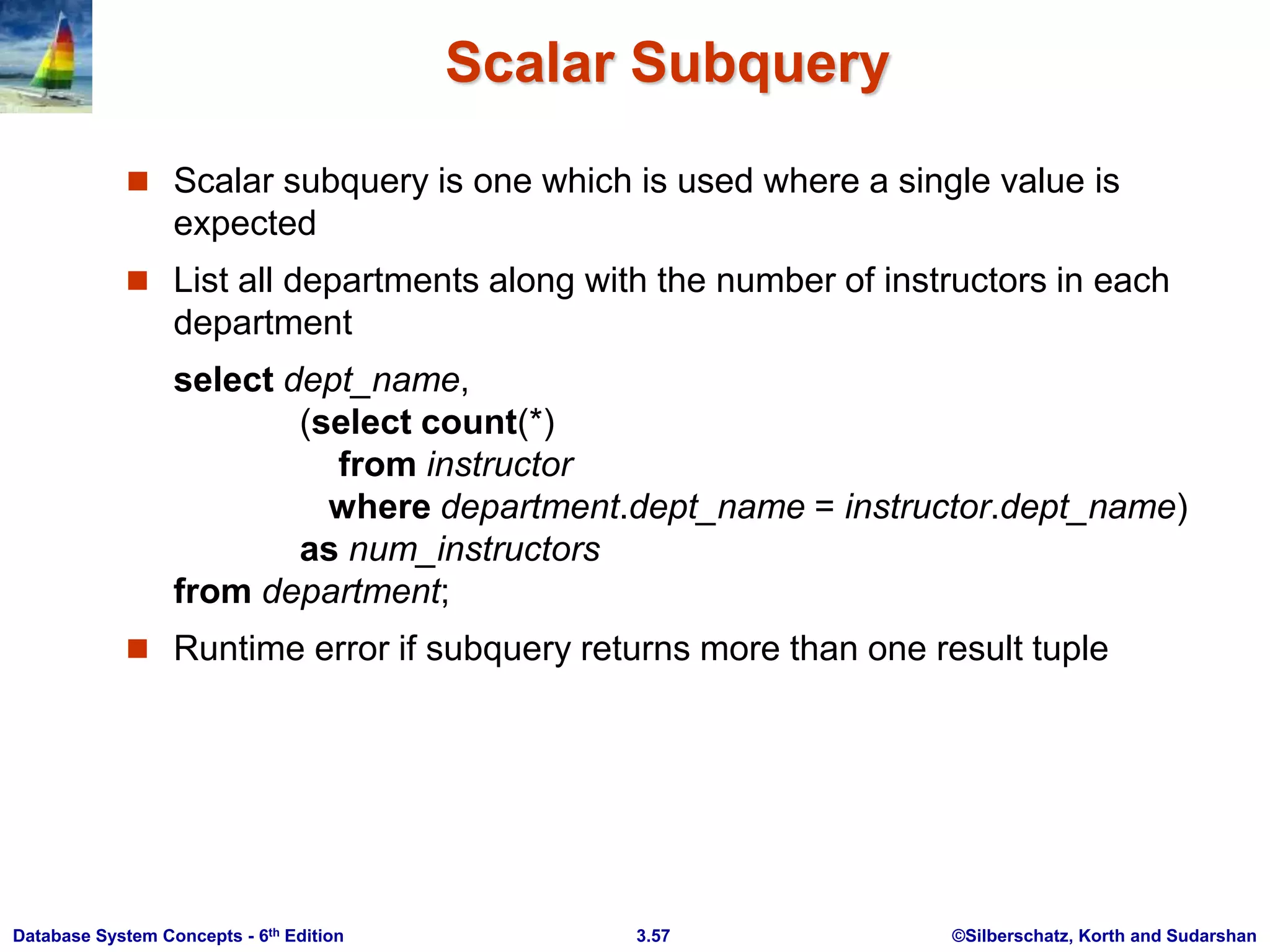 ©Silberschatz, Korth and Sudarshan
3.57
Database System Concepts - 6th Edition
Scalar Subquery
 Scalar subquery is one which is used where a single value is
expected
 List all departments along with the number of instructors in each
department
select dept_name,
(select count(*)
from instructor
where department.dept_name = instructor.dept_name)
as num_instructors
from department;
 Runtime error if subquery returns more than one result tuple
 