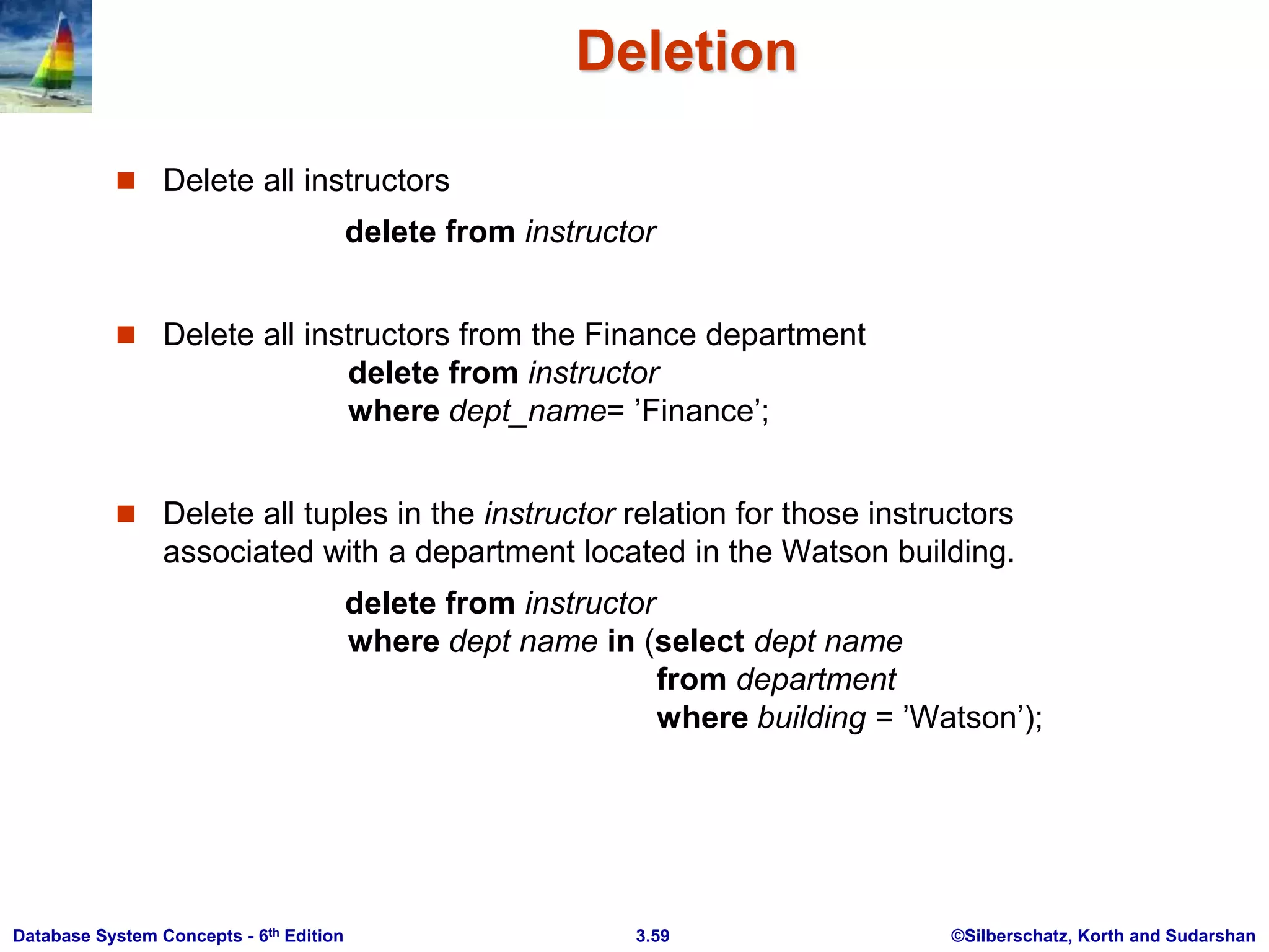 ©Silberschatz, Korth and Sudarshan
3.59
Database System Concepts - 6th Edition
Deletion
 Delete all instructors
delete from instructor
 Delete all instructors from the Finance department
delete from instructor
where dept_name= ’Finance’;
 Delete all tuples in the instructor relation for those instructors
associated with a department located in the Watson building.
delete from instructor
where dept name in (select dept name
from department
where building = ’Watson’);
 
