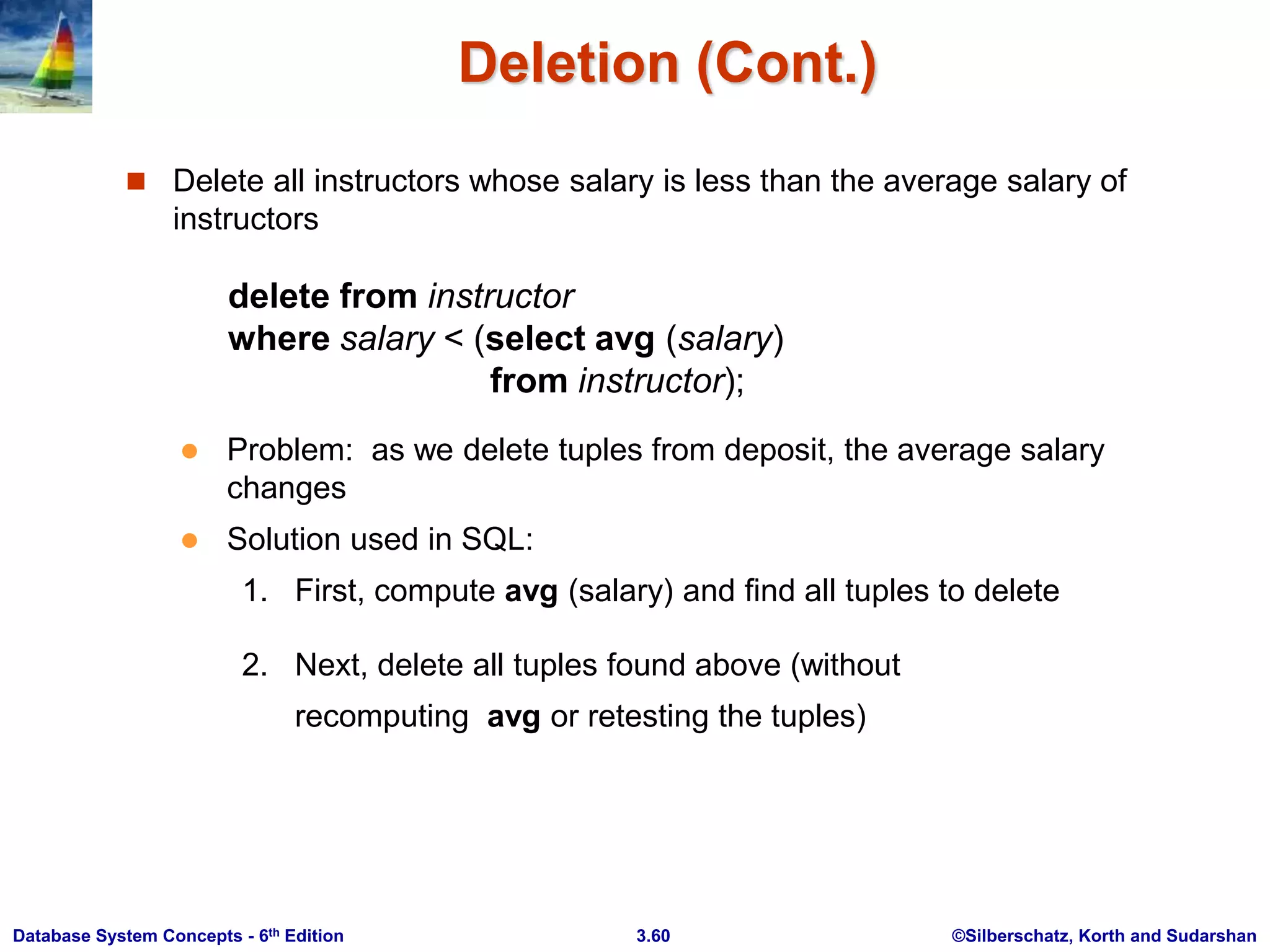 ©Silberschatz, Korth and Sudarshan
3.60
Database System Concepts - 6th Edition
Deletion (Cont.)
 Delete all instructors whose salary is less than the average salary of
instructors
delete from instructor
where salary < (select avg (salary)
from instructor);
 Problem: as we delete tuples from deposit, the average salary
changes
 Solution used in SQL:
1. First, compute avg (salary) and find all tuples to delete
2. Next, delete all tuples found above (without
recomputing avg or retesting the tuples)
 
