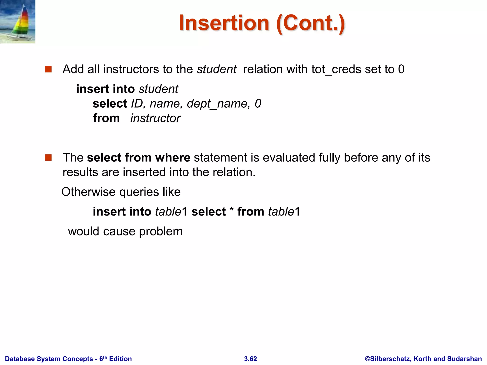 ©Silberschatz, Korth and Sudarshan
3.62
Database System Concepts - 6th Edition
Insertion (Cont.)
 Add all instructors to the student relation with tot_creds set to 0
insert into student
select ID, name, dept_name, 0
from instructor
 The select from where statement is evaluated fully before any of its
results are inserted into the relation.
Otherwise queries like
insert into table1 select * from table1
would cause problem
 