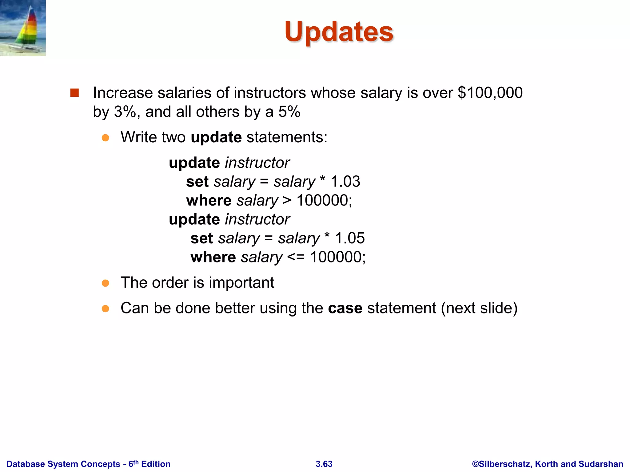 ©Silberschatz, Korth and Sudarshan
3.63
Database System Concepts - 6th Edition
Updates
 Increase salaries of instructors whose salary is over $100,000
by 3%, and all others by a 5%
 Write two update statements:
update instructor
set salary = salary * 1.03
where salary > 100000;
update instructor
set salary = salary * 1.05
where salary <= 100000;
 The order is important
 Can be done better using the case statement (next slide)
 