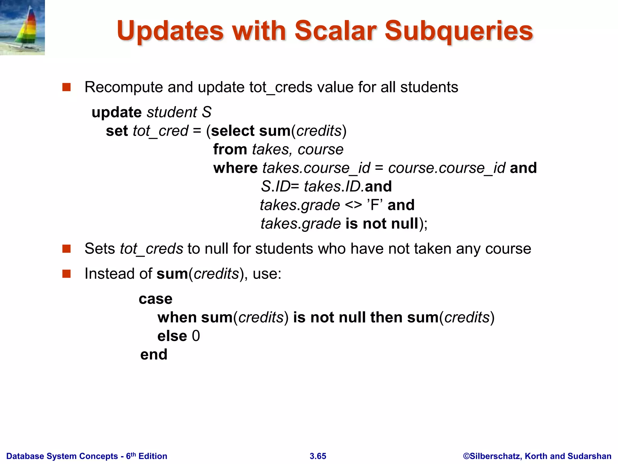 ©Silberschatz, Korth and Sudarshan
3.65
Database System Concepts - 6th Edition
Updates with Scalar Subqueries
 Recompute and update tot_creds value for all students
update student S
set tot_cred = (select sum(credits)
from takes, course
where takes.course_id = course.course_id and
S.ID= takes.ID.and
takes.grade <> ’F’ and
takes.grade is not null);
 Sets tot_creds to null for students who have not taken any course
 Instead of sum(credits), use:
case
when sum(credits) is not null then sum(credits)
else 0
end
 
