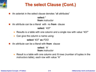 ©Silberschatz, Korth and Sudarshan
3.14
Database System Concepts - 6th Edition
The select Clause (Cont.)
 An asterisk in the select clause denotes “all attributes”
select *
from instructor
 An attribute can be a literal with no from clause
select ‘437’
 Results is a table with one column and a single row with value “437”
 Can give the column a name using:
select ‘437’ as FOO
 An attribute can be a literal with from clause
select ‘A’
from instructor
 Result is a table with one column and N rows (number of tuples in the
instructors table), each row with value “A”
 