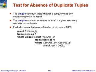 ©Silberschatz, Korth and Sudarshan
3.51
Database System Concepts - 6th Edition
Test for Absence of Duplicate Tuples
 The unique construct tests whether a subquery has any
duplicate tuples in its result.
 The unique construct evaluates to “true” if a given subquery
contains no duplicates .
 Find all courses that were offered at most once in 2009
select T.course_id
from course as T
where unique (select R.course_id
from section as R
where T.course_id= R.course_id
and R.year = 2009);
 