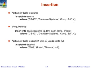 ©Silberschatz, Korth and Sudarshan
3.61
Database System Concepts - 6th Edition
Insertion
 Add a new tuple to course
insert into course
values (’CS-437’, ’Database Systems’, ’Comp. Sci.’, 4);
 or equivalently
insert into course (course_id, title, dept_name, credits)
values (’CS-437’, ’Database Systems’, ’Comp. Sci.’, 4);
 Add a new tuple to student with tot_creds set to null
insert into student
values (’3003’, ’Green’, ’Finance’, null);
 