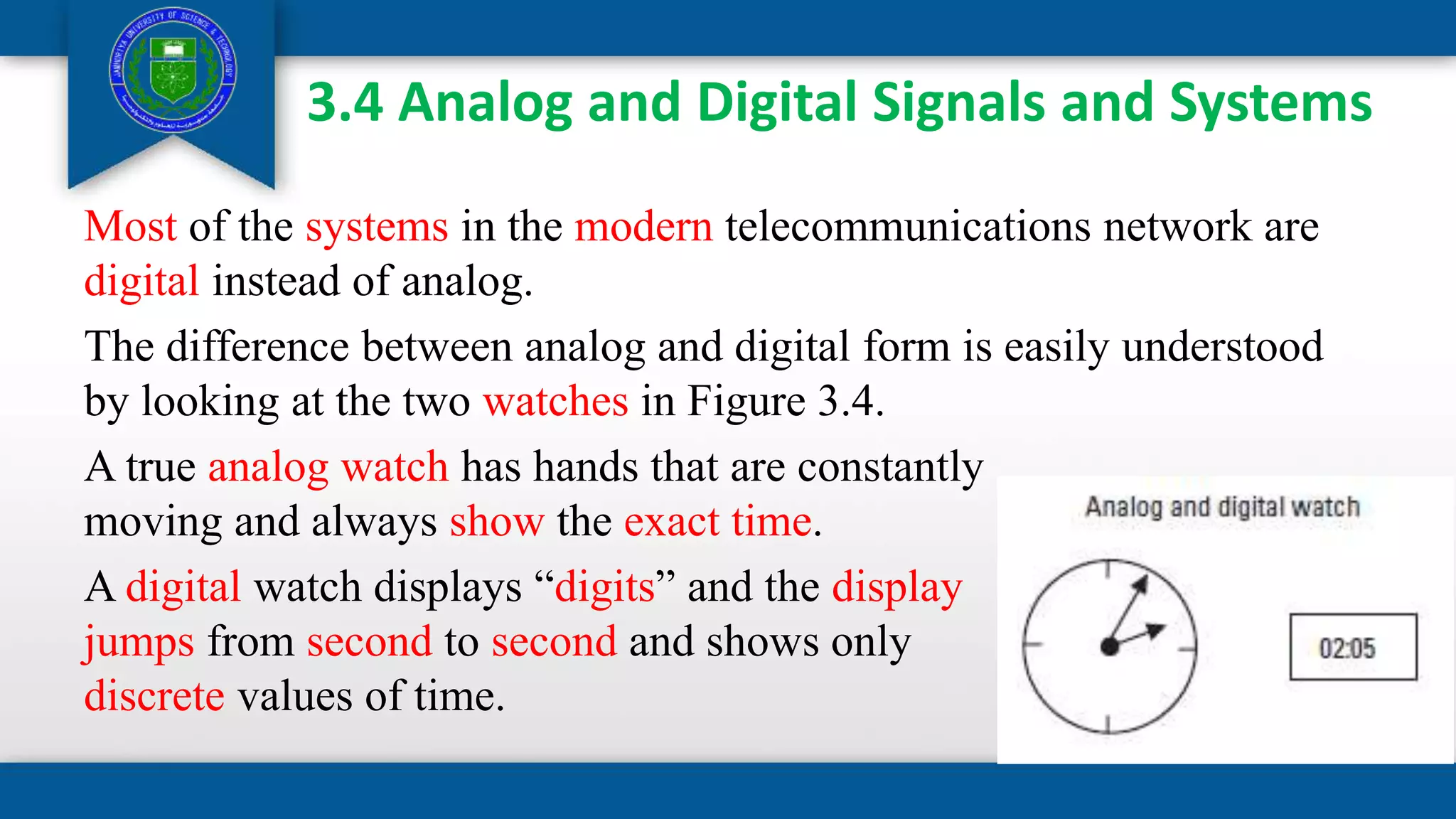 3.4 Analog and Digital Signals and Systems
Most of the systems in the modern telecommunications network are
digital instead of analog.
The difference between analog and digital form is easily understood
by looking at the two watches in Figure 3.4.
A true analog watch has hands that are constantly
moving and always show the exact time.
A digital watch displays “digits” and the display
jumps from second to second and shows only
discrete values of time.
 